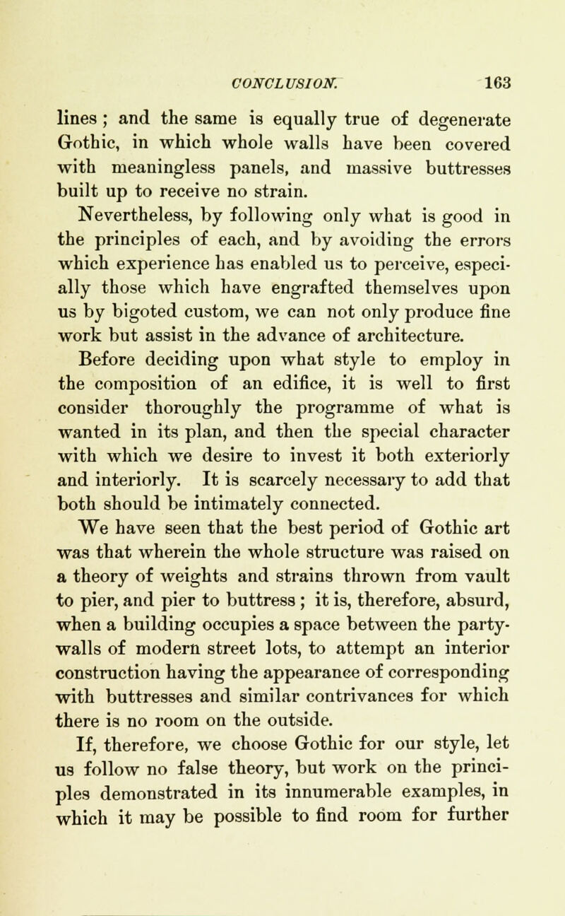 lines; and the same is equally true of degenerate Gothic, in which whole walls have been covered with meaningless panels, and massive buttresses built up to receive no strain. Nevertheless, by following only what is good in the principles of each, and by avoiding the errors which experience has enabled us to perceive, especi- ally those which have engrafted themselves upon us by bigoted custom, we can not only produce fine work but assist in the advance of architecture. Before deciding upon what style to employ in the composition of an edifice, it is well to first consider thoroughly the programme of what is wanted in its plan, and then the special character with which we desire to invest it both exteriorly and interiorly. It is scarcely necessary to add that both should be intimately connected. We have seen that the best period of Gothic art was that wherein the whole structure was raised on a theory of weights and strains thrown from vault to pier, and pier to buttress; it is, therefore, absurd, when a building occupies a space between the party- walls of modern street lots, to attempt an interior construction having the appearance of corresponding with buttresses and similar contrivances for which there is no room on the outside. If, therefore, we choose Gothic for our style, let us follow no false theory, but work on the princi- ples demonstrated in its innumerable examples, in which it may be possible to find room for further