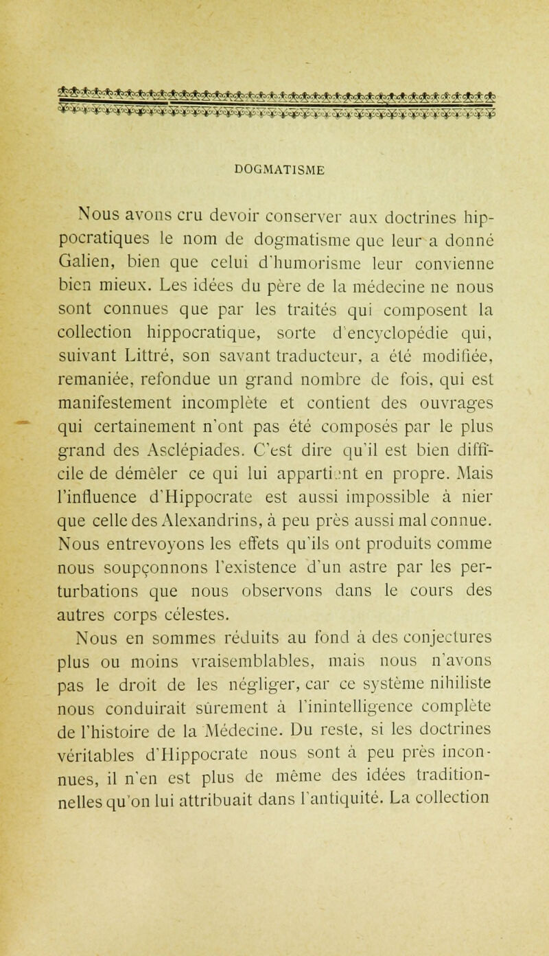 DOGMATISME Nous avons cru devoir conserver aux doctrines hip- pocratiques le nom de dogmatisme que leur a donné Galien, bien que celui d'humorisme leur convienne bien mieux. Les idées du père de la médecine ne nous sont connues que par les traités qui composent la collection hippocratique, sorte d'encyclopédie qui, suivant Littré, son savant traducteur, a été modifiée, remaniée, refondue un grand nombre de fois, qui est manifestement incomplète et contient des ouvrages qui certainement n'ont pas été composés par le plus grand des Asclépiades. C'est dire qu'il est bien diffi- cile de démêler ce qui lui appartient en propre. Mais l'influence d'Hippocrate est aussi impossible à nier que celle des Alexandrins, à peu près aussi mal connue. Nous entrevoyons les effets qu'ils ont produits comme nous soupçonnons l'existence d'un astre par les per- turbations que nous observons dans le cours des autres corps célestes. Nous en sommes réduits au fond à des conjectures plus ou moins vraisemblables, mais nous n'avons pas le droit de les négliger, car ce système nihiliste nous conduirait sûrement à l'inintelligence complète de l'histoire de la Médecine. Du reste, si les doctrines véritables d'Hippocrate nous sont à peu près incon- nues, il n'en est plus de même des idées tradition- nelles qu'on lui attribuait dans l'antiquité. La collection