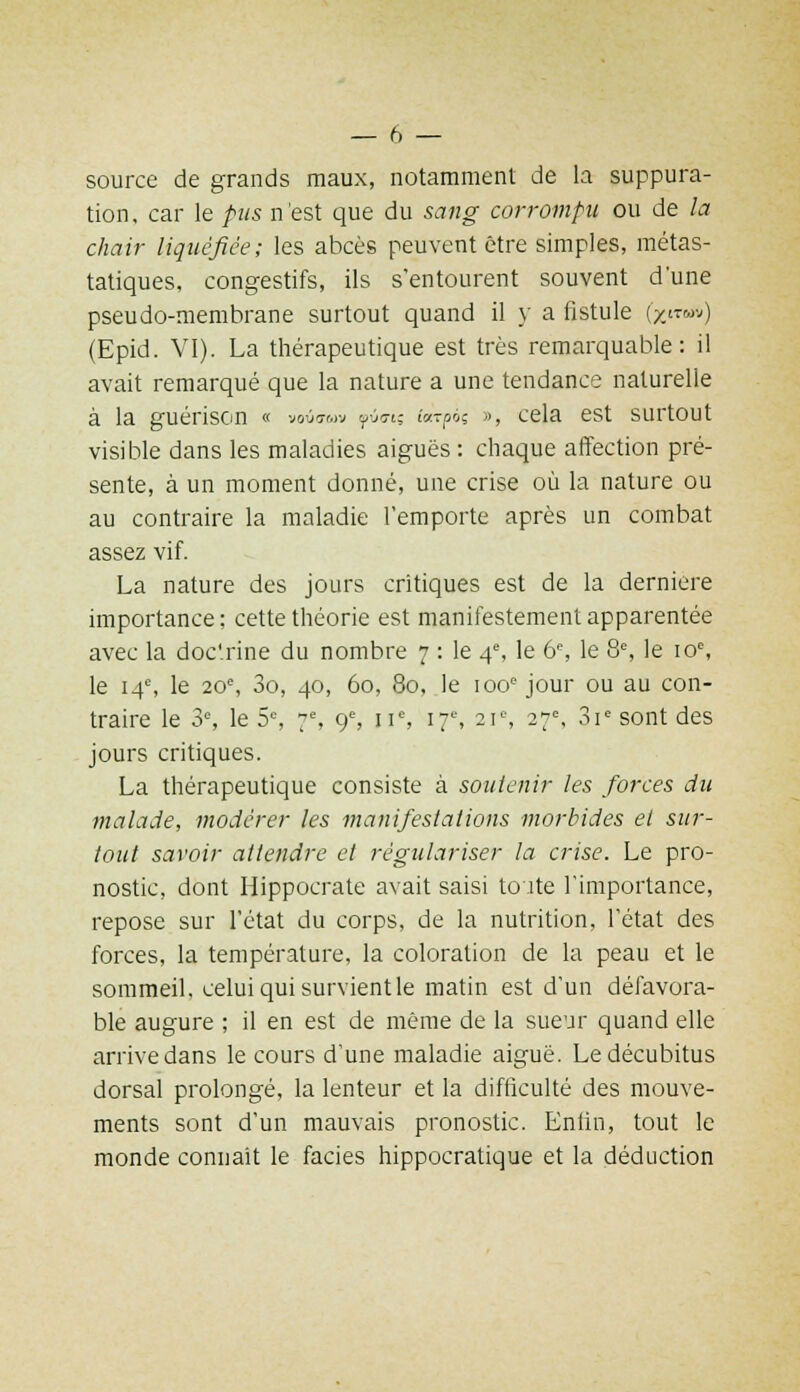 source de grands maux, notamment de la suppura- tion, car le pus n'est que du sang corrompu ou de la chair liquéfiée; les abcès peuvent être simples, métas- tatiques, congestifs, ils s'entourent souvent dune pseudo-membrane surtout quand il y a fistule (/.■«•;) (Epid. VI). La thérapeutique est très remarquable: il avait remarqué que la nature a une tendance naturelle à la guérison « voiio-wv yj<7i; ia?poç », cela est surtout visible dans les maladies aiguës : chaque affection pré- sente, à un moment donné, une crise où la nature ou au contraire la maladie l'emporte après un combat assez vif. La nature des jours critiques est de la dernière importance; cette théorie est manifestement apparentée avec la doc'rine du nombre 7 : le 4e, le 6e, le 8e, le 10e, le 14e, le 20e, 3o, 40, 60, 80, le 100e jour ou au con- traire le 3e, le 5e, 7e, 9e, 11e, 17e, 21°, 27e, 3ie sont des jours critiques. La thérapeutique consiste à soutenir les forces du malade, modérer les manifestations morbides et sur- tout savoir attendre et régulariser la crise. Le pro- nostic, dont Hippocrate avait saisi toute l'importance, repose sur l'état du corps, de la nutrition, l'état des forces, la température, la coloration de la peau et le sommeil, celui qui survient le matin est d'un défavora- ble augure ; il en est de même de la sueur quand elle arrive dans le cours d'une maladie aiguë. Le décubitus dorsal prolongé, la lenteur et la difficulté des mouve- ments sont d'un mauvais pronostic. Enfin, tout le monde connaît le faciès hippocratique et la déduction