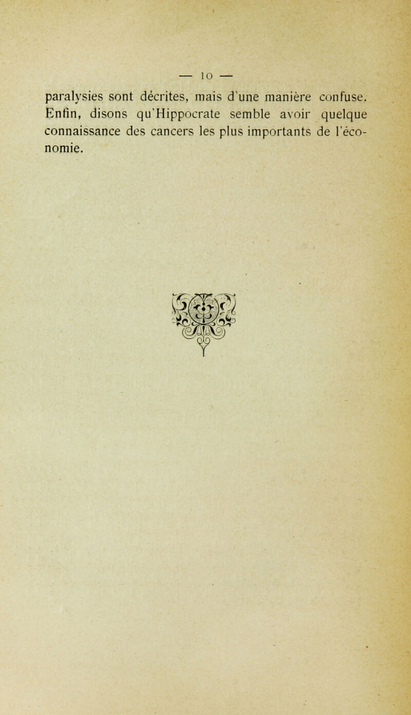 paralysies sont décrites, mais d'une manière confuse. Enfin, disons qu'Hippocrate semble avoir quelque connaissance des cancers les plus importants de l'éco- nomie.