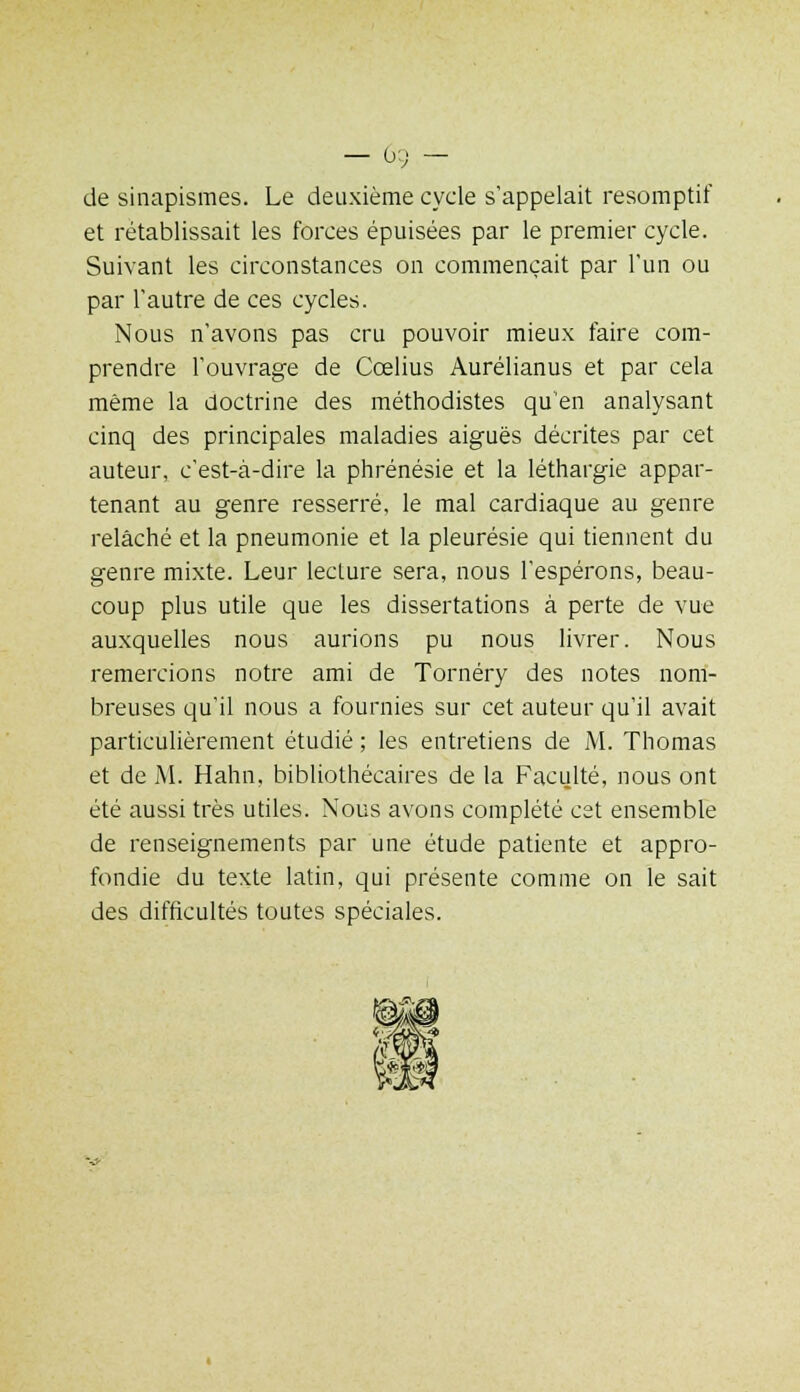 — 0:; — de sinapismes. Le deuxième cycle s'appelait resomptif et rétablissait les forces épuisées par le premier cycle. Suivant les circonstances on commençait par l'un ou par l'autre de ces cycles. Nous n'avons pas cru pouvoir mieux faire com- prendre l'ouvrage de Cœlius Aurélianus et par cela même la doctrine des méthodistes qu'en analysant cinq des principales maladies aiguës décrites par cet auteur, c'est-à-dire la phrénésie et la léthargie appar- tenant au genre resserré, le mal cardiaque au genre relâché et la pneumonie et la pleurésie qui tiennent du genre mixte. Leur lecture sera, nous l'espérons, beau- coup plus utile que les dissertations à perte de vue auxquelles nous aurions pu nous livrer. Nous remercions notre ami de Tornéry des notes nom- breuses qu'il nous a fournies sur cet auteur qu'il avait particulièrement étudié ; les entretiens de M. Thomas et de M. Hahn, bibliothécaires de la Faculté, nous ont été aussi très utiles. Nous avons complété cet ensemble de renseignements par une étude patiente et appro- fondie du texte latin, qui présente comme on le sait des difficultés toutes spéciales.