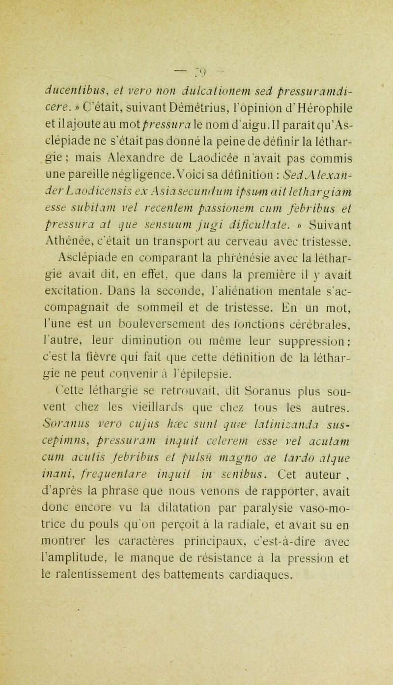 ducenlibus, et vero non dulcationem sed pressuramdi- cere. » C'était, suivant Démétrius, l'opinion d'Hérophile et ilajoute au motpressitra le nom d'aigu. Il paraitqu'As- clépiade ne s'était pas donné la peine de définir la léthar- gie ; mais Alexandre de Laodicée n'avait pas commis une pareille négligence. Voici sa définition : SedAlexan- derLaodicensis ex Asiasecundum ipsmn ait lethargiam esse subitam vel recentem passionem cum febribus et pressura at que sensuum jugi dificultate. » Suivant Athénée, c'était un transport au cerveau avec tristesse. Asclépiade en comparant la phrénésie avec la léthar- gie avait dit. en effet, que dans la première il y avait excitation. Dans la seconde, l'aliénation mentale s'ac- compagnait de sommeil et de tristesse. En un mot, l'une est un bouleversement des fonctions cérébrales, l'autre, leur diminution ou même leur suppression; c'est la fièvre qui fait que cette définition de la léthar- gie ne peut convenir à l'épilepsie. Cette léthargie se retrouvait, dit Soranus plus sou- vent chez les vieillards que chez tous les autres. Soranus vero cujus hêec sunt qum latinizanda sus- cepimns, pressurant inquit celerem esse vel acutam cum acutis febribus et pulsù inagno ae tarda aique inani, frequentare inquit in scnibus. Cet auteur , d'après la phrase que nous venons de rapporter, avait donc encore vu la dilatation par paralysie vaso-mo- trice du pouls qu'on perçoit à la radiale, et avait su en montrer les caractères principaux, c'est-à-dire avec l'amplitude, le manque de résistance à la pression et le ralentissement des battements cardiaques.