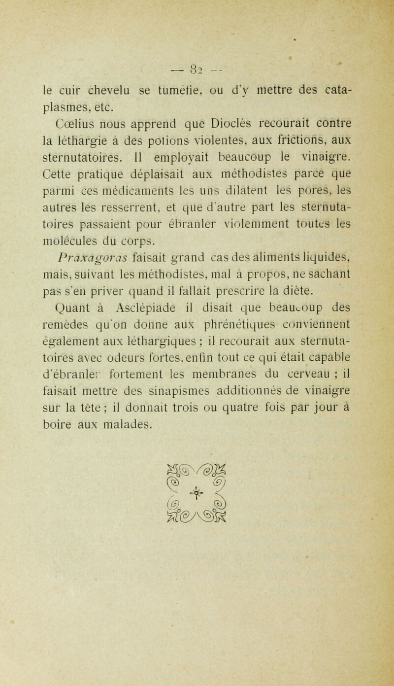 le cuir chevelu se tumérie, ou d'y mettre des cata- plasmes, etc. Ccelius nous apprend que Dioclès recourait contre la léthargie à des potions violentes, aux frictions, aux sternutatoires. Il employait beaucoup le vinaigre. Cette pratique déplaisait aux méthodistes parce que parmi ces médicaments les uns dilatent les pores, les autres les resserrent, et que d'autre part les sternuta- toires passaient pour ébranler violemment toutes les molécules du corps. Praxagoras faisait grand cas des aliments liquides, mais, suivant les méthodistes, mal à propos, ne sachant pas s'en priver quand il fallait prescrire la diète. Quant à Asclépiade il disait que beaucoup des remèdes qu'on donne aux phrénétiques conviennent également aux léthargiques ; il recourait aux sternuta- toires avec odeurs fortes.enfin tout ce qui était capable d'ébranler fortement les membranes du cerveau ; il faisait mettre des sinapismes additionnés de vinaigre sur la tête ; il donnait trois ou quatre fois par jour à boire aux malades. ^ + 9