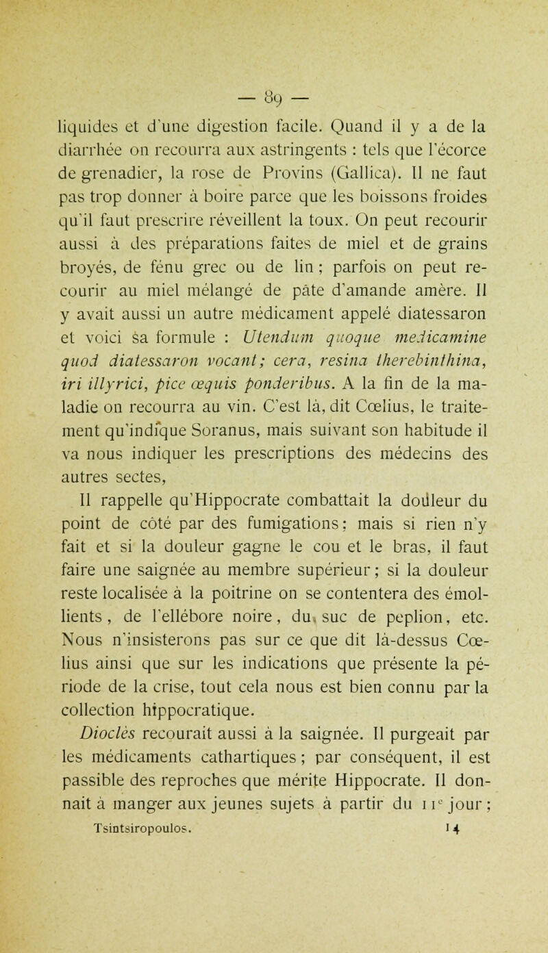 liquides et d'une digestion facile. Quand il y a de la diarrhée on recourra aux astringents : tels que l'éçorce de grenadier, la rose de Provins (Gallica). 11 ne faut pas trop donner à boire parce que les boissons froides qu'il faut prescrire réveillent la toux. On peut recourir aussi à des préparations faites de miel et de grains broyés, de fénu grec ou de lin ; parfois on peut re- courir au miel mélangé de pâte d'amande amère. Il y avait aussi un autre médicament appelé diatessaron et voici sa formule : Utendum quoque medicamine quod diatessaron vacant; cera, résina therebinthina, iri illyrici, pice œquis ponderibus. A la fin de la ma- ladie on recourra au vin. C'est là, dit Cœlius, le traite- ment qu'indique Soranus, mais suivant son habitude il va nous indiquer les prescriptions des médecins des autres sectes, Il rappelle qu'Hippocrate combattait la douleur du point de coté par des fumigations ; mais si rien n'y fait et si la douleur gagne le cou et le bras, il faut faire une saignée au membre supérieur ; si la douleur reste localisée à la poitrine on se contentera des émol- lients, de l'ellébore noire, du. suc de peplion, etc. Nous n'insisterons pas sur ce que dit là-dessus Cœ- lius ainsi que sur les indications que présente la pé- riode de la crise, tout cela nous est bien connu par la collection hippocratique. Diodes recourait aussi à la saignée. Il purgeait par les médicaments cathartiques ; par conséquent, il est passible des reproches que mérite Hippocrate. Il don- nait à manger aux jeunes sujets à partir du ii° jour; Tsintsiropoulos. 14