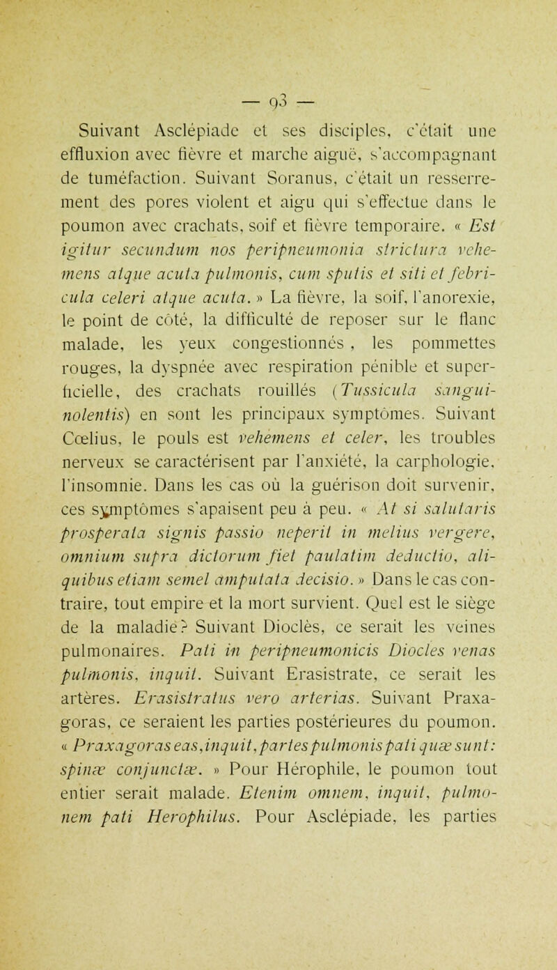 Suivant Asclépiadc et fies disciples, c'était une effluxion avec fièvre et marche aiguë, s'accompagnant de tuméfaction. Suivant Soranus, c'était un resserre- ment des pores violent et aigu qui s'effectue dans le poumon avec crachats, soif et fièvre temporaire. « Est igitur secundum nos peripneumonia strictura rche- mens aique acuta pulmonis, cum spuiis et siti et febri- cula céleri aique acuta. » La fièvre, la soif, l'anorexie, le point de côté, la difficulté de reposer sur le flanc malade, les yeux congestionnés , les pommettes rouges, la dyspnée avec respiration pénible et super- ficielle, des crachats rouilles (Tussicula sangui- nolentis) en sont les principaux symptômes. Suivant Ccelius, le pouls est vehemens et celer, les troubles nerveux se caractérisent par l'anxiété, la earphologie, l'insomnie. Dans les cas où la guérison doit survenir, ces sjynptômes s'apaisent peu à peu. « At si salutaris prosperaia signis passio neperit in melius vergere, omnium supra dictorum fiel paulatim deductio, ali- quibus etiam semel amputata decisio. » Dans le cas con- traire, tout empire et la mort survient. Quel est le siège de la maladie?1 Suivant Dioclès, ce serait les veines pulmonaires. Pati in peripneumonicis Diodes venas pulmonis, inquit. Suivant Erasistrate, ce serait les artères. Erasisiratus vero arterias. Suivant Praxa- goras, ce seraient les parties postérieures du poumon. « Praxagoraseasjnquit,partes pulmonis pati quœsunt: spinœ conjunctee. » Pour Hérophile, le poumon tout entier serait malade. Elenim omnem, inquit, pulmo- nem pati Herophilus. Pour Asclépiade, les parties