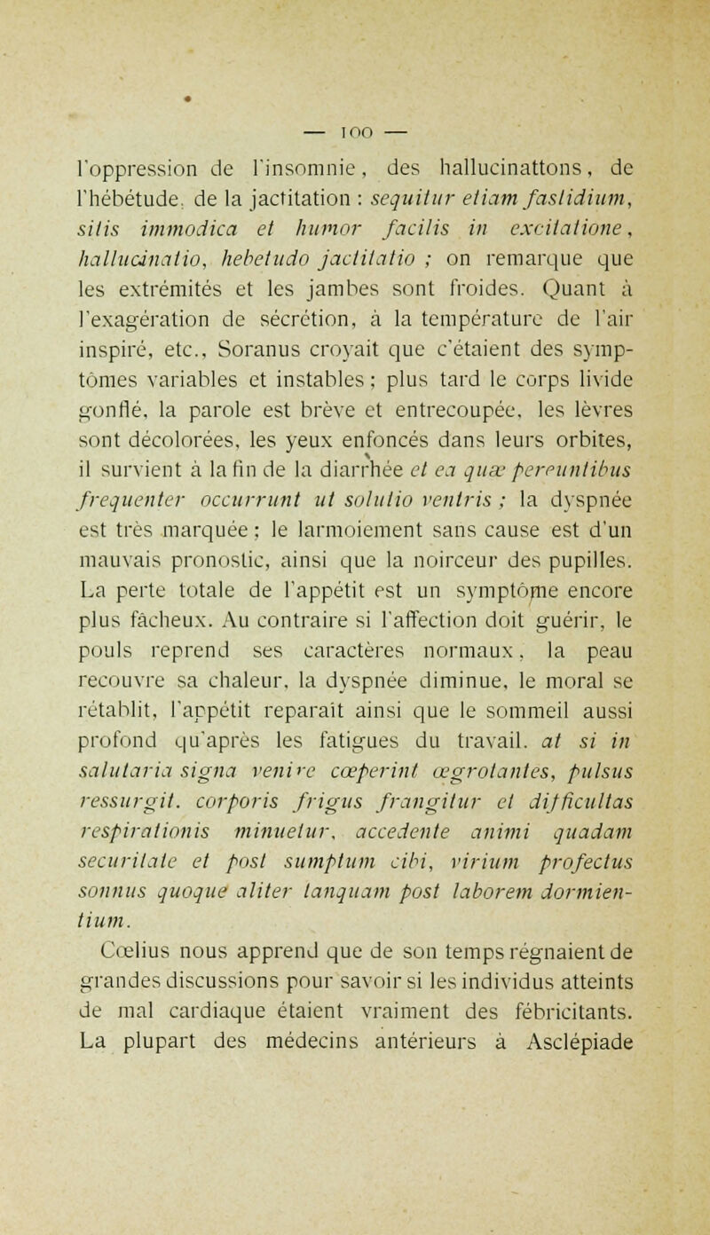 — IOO — l'oppression de l'insomnie, des hallucinations, de l'hébétude, de la jactitation : sequitur etiam faslidium, silis immodica et humor facilis in excilatione, hallutinatio, hebetudo jactUatio ; on remarque que les extrémités et les jambes sont froides. Quant à l'exagération de sécrétion, à la température de l'air inspiré, etc., Soranus croyait que c'étaient des symp- tômes variables et instables ; plus tard le corps livide gonflé, la parole est brève et entrecoupée, les lèvres sont décolorées, les yeux enfoncés dans leurs orbites, il survient à la fin de la diarrhée et ea quse pereuntibus fréquenter occurrunt ut solulio ventris ; la dyspnée est très marquée ; le larmoiement sans cause est d'un mauvais pronostic, ainsi que la noirceur des pupilles. La perte totale de l'appétit est un symptôme encore plus fâcheux. Au contraire si l'affection doit guérir, le pouls reprend ses caractères normaux, la peau recouvre sa chaleur, la dyspnée diminue, le moral se rétablit, l'appétit reparait ainsi que le sommeil aussi profond qu'après les fatigues du travail, at si in salutaria signa venire cœperint œgrotantes, pulsus ressurgit. corporis frigus frangitur et difficultas respirationis minuetur, accedente animi quadam securitate et post sumptum cibi, virium profectus soumis quoque aliter lanquam post taborem dormien- tium. Cœlius nous apprend que de son temps régnaient de grandes discussions pour savoir si les individus atteints de mal cardiaque étaient vraiment des fébricitants. La plupart des médecins antérieurs à Asclépiade