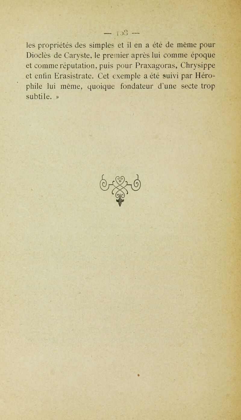 — I), — les propriétés des simples et il en a été de même pour Dioclès de Caryste, le premier après lui comme époque et comme réputation, puis pour Praxagoras, Chrysippe et enfin Erasistrate. Cet exemple a été suivi par Héro- phile lui même, quoique fondateur d'une secte trop subtile. »