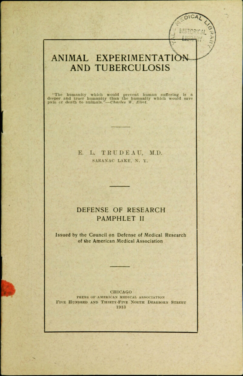 AND TUBERCULOSIS ■Tin- humanity which would prevent human suffering is a deeper and truer humanity than tne humanity which would save pain pr death to animals,'1 ( harhu W, SUot, E. I.. I B I 1) KA I. M.li. 9 LB IN \( LAKE, \. 1. DEFENSE OF RESEARCH PAMPHLET II Issued by the Council on Defense of Medical Research of the American Medical Association fc CHICAGO press 09 amkkk'an jjeph'al association Five Hdndbed and Thirty-Five Xorth Dearborn Street 1913