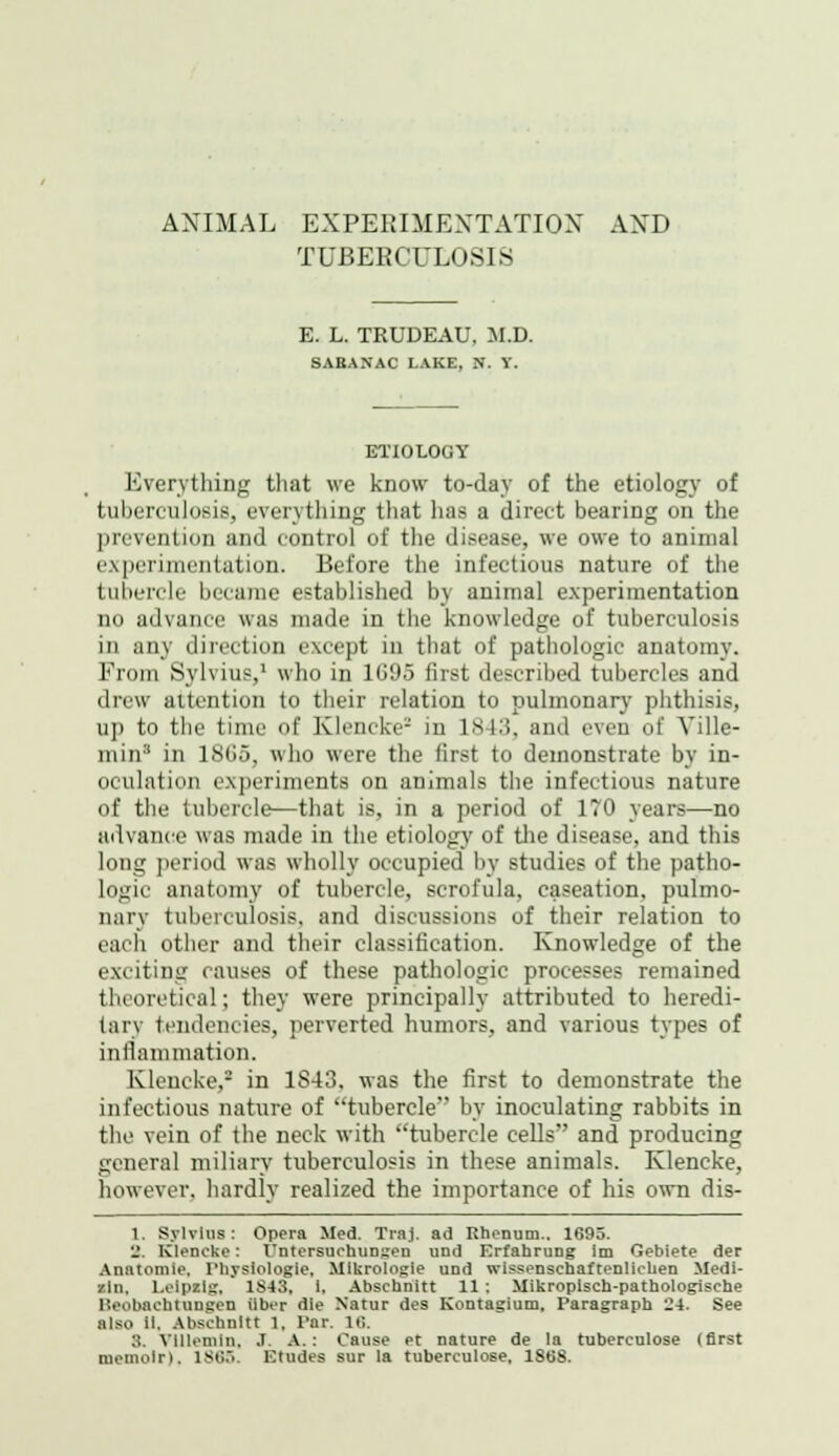 TUBERCULOSIS E. L. TRUDEAU, M.D. SABANAC LAKE, N. Y. ETIOLOGY Everything that we know to-day of the etiology of tuberculosis, everything that has a direct bearing on the prevention and control of the disease, we owe to animal experi citation. Before the infectious nature of the tubercle became established by animal experimentation no advance was made in the knowledge of tuberculosis in any direction except in that of pathologic anatomy. From Sylvius,1 who in 1G95 first described tubercles and drew attention to their relation to pulmonary phthisis, up to the time of Klencke2 in 1843, and even of Ville- min3 in 18G5, who were the first to demonstrate by in- oculation experiments on animals the infectious nature of the tubercle—that is, in a period of 170 years—no advance was made in the etiology of the disease, and this long period was wholly occupied by studies of the patho- logic anatomy of tubercle, scrofula, caseation, pulmo- nary tuberculosis, and discussions of their relation to each other and their classification. Knowledge of the exciting causes of these pathologic processes remained theoretical; they were principally attributed to heredi- tary tendencies, perverted humors, and various types of inflammation. Klencke,- in 1S43. was the first to demonstrate the infectious nature of tubercle by inoculating rabbits in the vein of the neck with tubercle cells and producing general miliary tuberculosis in these animals. Klencke, however, hardly realized the importance of his own dis- 1. Sylvius: Opera Med. Traj. ad Rhenum.. 1695. 8, Klencke: I'ntersuctaunsen und Erfahruog im Gebiete der Anatomle. Physiologic. Mikrologie und wissenschaftenlichen Medi- an, Leipzig. 1S43, 1, Abschnitt 11 : Mikropisch-pathologisehe Heobachtungen iiber die N'atur des Kontagium, Paragraph 24. See also II. Abschnitt 1. Par. lft ;;. Villemln, I. A.: Cause et nature de la tuberculose (first