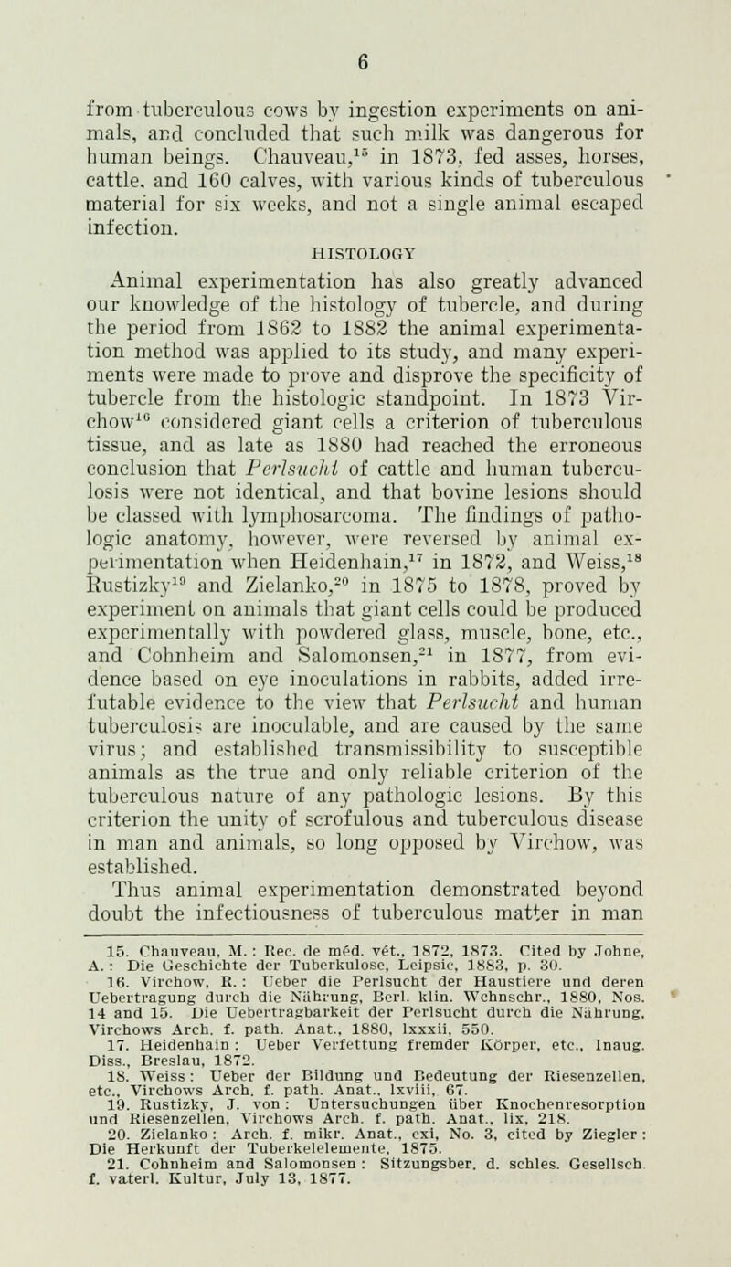 mals, and concluded that such milk was dangerous for human beings. Chauveau,15 in 1873, fed asses, horses, cattle, and 160 calves, with various kinds of tuberculous material for six weeks, and not a single animal escaped infection. HISTOLOGY Animal experimentation has also greatly advanced our knowledge of the histology of tubercle, and during the period from 1S62 to 1S82 the animal experimenta- tion method was applied to its study, and many experi- ments were made to prove and disprove the specificity of tubercle from the histologic standpoint. In 1873 Vir- chow10 considered giant cells a criterion of tuberculous tissue, and as late as 1880 had reached the erroneous conclusion that Perlsuchi of cattle and human tubercu- losis were not identical, and that bovine lesions should be classed with lymphosarcoma. The findings of patho- logic anatomy, however, were reversed by animal ex- perimentation when Heidenhain,17 in 1872, and Weiss,18 Eustizky10 and Zielanko,20 in 1875 to 1878, proved by experiment on animals that giant cells could be produced experimentally with powdered glass, muscle, bone, etc., and Cohnheim and Salomonsen,21 in 1877, from evi- dence based on eye inoculations in rabbits, added irre- futable evidence to the view that Perlsucht and human tuberculosis are inoculable, and are caused by the same virus; and established transmissibility to susceptible animals as the true and only reliable criterion of the tuberculous nature of any pathologic lesions. By this criterion the unity of scrofulous and tuberculous disease in man and animals, so long opposed by Virchow, was established. Thus animal experimentation demonstrated beyond doubt the infectiousness of tuberculous matter in man 15. Chauveau, M. : Rec. de mfd. v«., 1872, 1873. Cited by Johne, A.: Die Ueschiehte der Tuberkulose, Leipsic, 3 883. p. 30. 16. Virchow, R. : TJeber die Perlsucht der Haustiere und deren Uebertragung durch die NUhrung, Bei'l. klin. Wchnschr.. 1880, Nos. 14 and 15. Die Uebertragbarkeit der Terlsucht durch die Niihrung, Virchows Arch. f. path. Anat., 1880, lxxxii, 550. 17. Heidenhain : Ueber Verfettung fremder Korper, etc., Inaug. Diss., Breslau, 1872. 18. Weiss : TJeber der Bildung und Bedeutung der Riesenzellen, etc., Virchows Arch. t. path. Anat.. lxviii, 67. 19. Rustizky, J. von : Untersuchungen iiber Knochenresorption und Riesenzellen, Virchows Arch. f. path. Anat., lix, 218. 20. Zielanko : Arch. f. mikr. Anat., cxi, No. 3, cited by Ziegler : Die Herkunft der Tuberkelelemente. 1875. 21. Cohnheim and Salomonsen : Sitzungsber. d. schles. Gesellsch f. vaterl. Kultur, July 13, 1877.