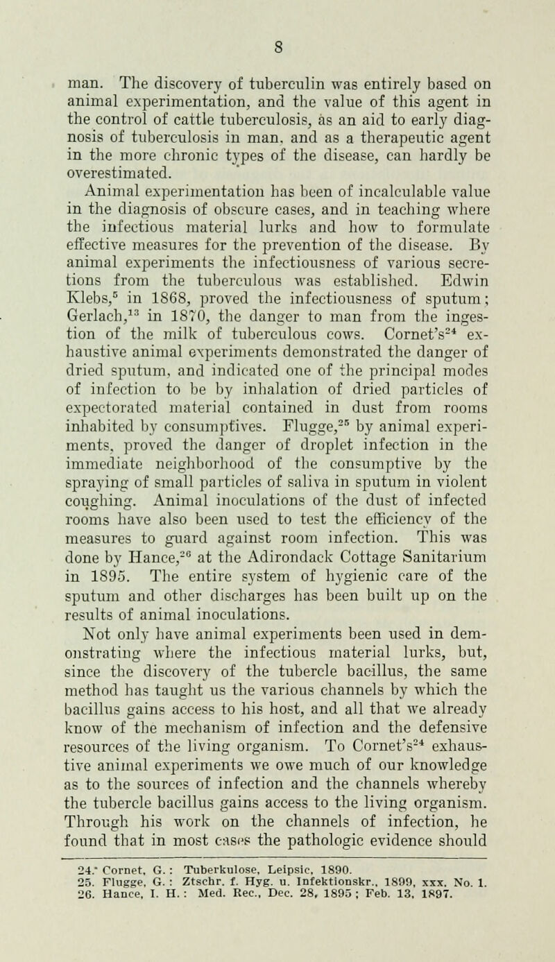 man. The discovery of tuberculin was entirely based on animal experimentation, and the value of this agent in the control of cattle tuberculosis, as an aid to early diag- nosis of tuberculosis in man. and as a therapeutic agent in the more chronic types of the disease, can hardly be overestimated. Animal experimentation has been of incalculable value in the diagnosis of obscure cases, and in teaching where the infectious material lurks and how to formulate effective measures for the prevention of the disease. By animal experiments the infectiousness of various secre- tions from the tuberculous was established. Edwin Klebs,5 in 1S68, proved the infectiousness of sputum; Gerlach, in 1870, the danger to man from the inges- tion of the milk of tuberculous cows. Cornet's24 ex- haustive animal experiments demonstrated the danger of dried sputum, and indicated one of the principal modes of infection to be by inhalation of dried particles of expectorated material contained in dust from rooms inhabited by consumptives. Flugge,25 by animal experi- ments, proved the danger of droplet infection in the immediate neighborhood of the consumptive by the spraying of small particles of saliva in sputum in violent coughing. Animal inoculations of the dust of infected rooms have also been used to test the efficiency of the measures to guard against room infection. This was done by Hance,26 at the Adirondack Cottage Sanitarium in 1895. The entire system of hygienic care of the sputum and other discharges has been built up on the results of animal inoculations. Not only have animal experiments been used in dem- onstrating where the infectious material lurks, but, since the discovery of the tubercle bacillus, the same method has taught us the various channels by which the bacillus gains access to his host, and all that we already know of the mechanism of infection and the defensive resources of the living organism. To Cornet's24 exhaus- tive animal experiments we owe much of our knowledge as to the sources of infection and the channels whereby the tubercle bacillus gains access to the living organism. Through his work on the channels of infection, he found that in most easps the pathologic evidence should 24.- Cornet, G. : Tuberkulose, Leipsic, 1890. 25. Flugge. G. : Ztschr. f. Hyg. u. Infektionskr., 1899, xxx. No. 1. 26. Hance, I. H. : Med. Rec., Dec. 28, 1895 : Feb. 13, 1897.