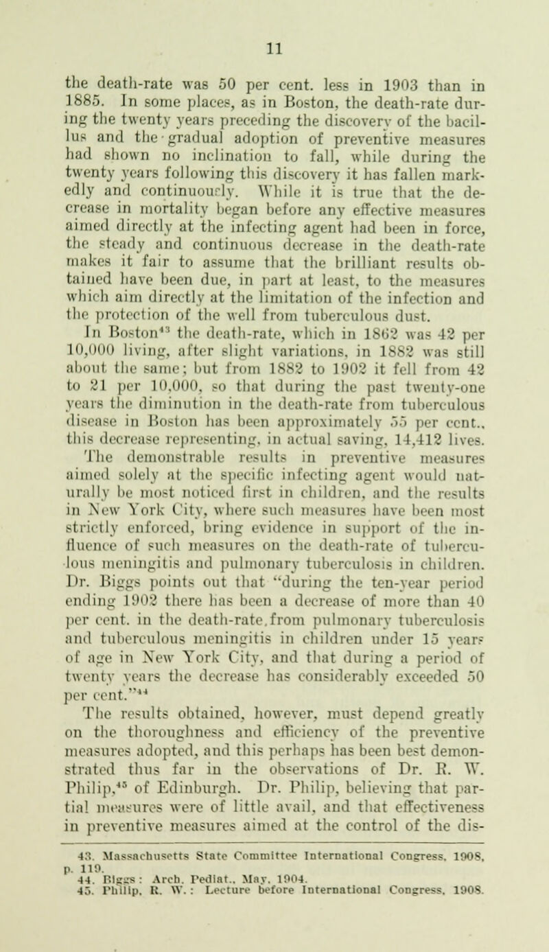 the death-rate was 50 per cent, less in 1903 than in 1885. In some places, as in Boston, the death-rate dur- ing the twenty years preceding the discovery of the bacil- lus and the gradual adoption of preventive measures had shown no inclination to fall, while during the twenty years following this discover}- it has fallen mark- edly and continuously. While it is true that the de- crease in mortality began before any effective measures aimed directly at the infecting agent had been in force, the steady and continuous decrease in the death-rate makes it fair to assume that the brilliant results ob- tained have been due, in part at Least, to the measures which aim directly at the limitation of the infection and the protection of the well from tuberculous dust. In Hoston43 the death-rate, which in 18G2 was 42 per 10,00(1 living, after slight variations, in 1882 was still about the same; but from 1882 to 1902 it fell from 42 to 21 per 10.000, so that during the past twenty-one years the diminution in the death-rate from tuberculous disease in Boston has been approximately 55 per cent.. tins decrease representing, in actual saving. 14,412 lives. The demonstrable results in preventive measures aimed solely at the specilie infecting agent would nat- urally be most noticed first in children, and the results III \e\\ ^ (irk I It \ . V. IliT, -;|, I: I I !, ■;! - 11 I , ■- | I; | \ , ■ I i, ■, ■ I| ,;|u-t strictly enforced, bring evidence in support of the in- fluence of sueb measures on the death-rate of tuhi lous meningitis and pulmonary tuberculosis in children. Dr. Biggs points out that during the ten-year period ending 1!M>2 there lias been a decrease of more than 40 per cent, in the death-rate from pulmonary tuberculosis and tuberculous meningitis in children under 15 years of age in New York City, and that during a period of twenty years the decrease has considerably exceeded 50 per cent.14 The results obtained, however, must depend greatly on the thoroughness and efficiency of the preventive measures adopted, and this perhaps has been best demon- strated thus far in the observations of Dr. E. W. Philip,48 of Edinburgh. Dr. Philip, believing that par- tial measures were of little avail, and that effectiveness in preventive measures aimed at the control of the dia- ls. Massachusetts State Committee International Congress. 190S, p. 110. 44. Biggs: Arcb. Tediat.. May. 1004. 4.Y Philip, K. W. : Lecture before International Congress. 1908.