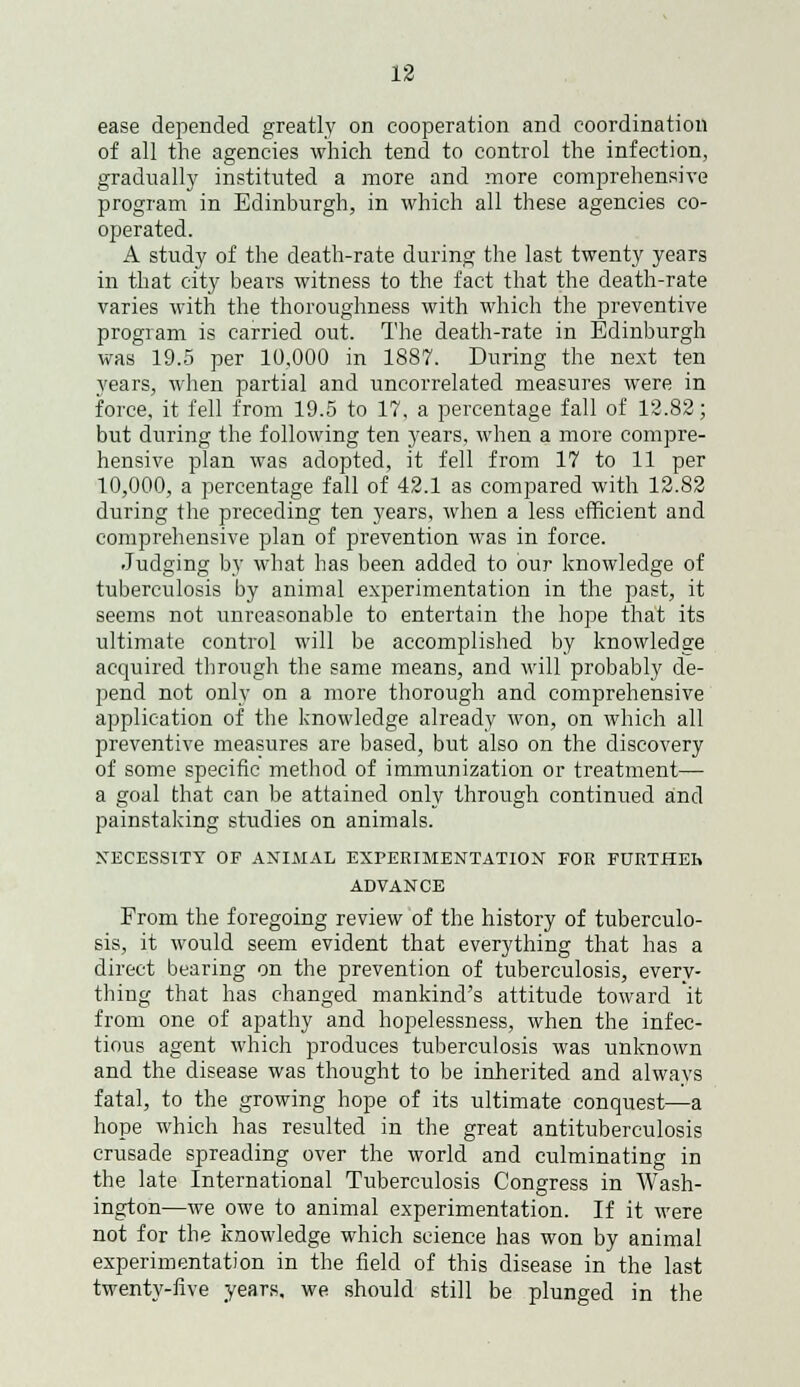 ease depended greatly on cooperation and coordination of all the agencies which tend to control the infection, gradually instituted a more and more comprehensive program in Edinburgh, in which all these agencies co- operated. A study of the death-rate during the last twenty years in that city bears witness to the fact that the death-rate varies with the thoroughness with which the preventive program is carried out. The death-rate in Edinburgh was 19.5 per 10,000 in 1887. During the next ten years, when partial and uncorrelated measures were in force, it fell from 19.5 to 17, a percentage fall of 12.82; but during the following ten years, when a more compre- hensive plan was adopted, it fell from 17 to 11 per 10,000, a percentage fall of 42.1 as compared with 12.82 during the preceding ten years, when a less efficient and comprehensive plan of prevention was in force. Judging by what has been added to our knowledge of tuberculosis by animal experimentation in the past, it seems not unreasonable to entertain the hope that its ultimate control will be accomplished by knowledge acquired through the same means, and will probably de- pend not only on a more thorough and comprehensive application of the knowledge already won, on which all preventive measures are based, but also on the discovery of some specific method of immunization or treatment— a goal that can be attained only through continued and painstaking studies on animals. NECESSITY OF ANIMAL EXPERIMENTATION FOR FURTHEh ADVANCE From the foregoing review of the history of tuberculo- sis, it would seem evident that everything that has a direct bearing on the prevention of tuberculosis, every- thing that has changed mankind's attitude toward it from one of apathy and hopelessness, when the infec- tious agent which produces tuberculosis was unknown and the disease was thought to be inherited and always fatal, to the growing hope of its ultimate conquest—a hope which has resulted in the great antituberculosis crusade spreading over the world and culminating in the late International Tuberculosis Congress in Wash- ington—we owe to animal experimentation. If it were not for the knowledge which science has won by animal experimentation in the field of this disease in the last twenty-five years, we should still be plunged in the