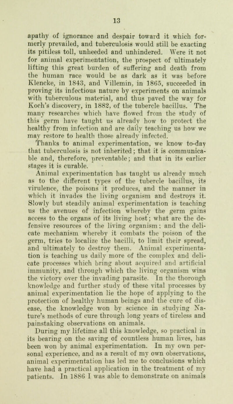 apathy of ignorance and despair toward it which for- merly prevailed, and tuberculosis would still be exacting its pitiless toll, unheeded and unhindered. Were it not for animal experimentation, the prospect of ultimately lifting this great burden of suffering and death from the human race would be as dark as it was before Klencke, in 1843, and Villemin. in 1865, succeeded in proving its infectious nature by experiment? on animals with tuberculous material, and thus paved the way for Koch's discovery, in 1882. of the tubercle bacillus. The many researches which have flowed from the study of this germ have taught us already how to protect the healthy from infection and are daily teaching us how we may restore to health those already infected. Thanks to animal experimentation, we know to-dav that tuberculosis is not inherited : that it is communica- ble and, therefore, preventable; and that in its earlier stages it is curable. Animal experimentation has taught us already much :is in the different types of the tubercle bacillus, its virulence, the poisons it produces, and the manner in which it invades the living organism and destroys it. Slowly but steadily animal experimentation is teaching us the avenues of infection whereby the germ gains access to the organs of its living host: what are the de- fensive resources of the living organism: and the deli- cate mechanism whereby it combats the poison of the germ, tries to localize the bacilli, to limit their spread, and ultimately to destroy them. Animal experimenta- tion is teaching us daily more of the complex and deli- cate processes which bring about acquired and artificial immunity, and through which the living organism wins the victory over the invading parasite. In the thorough knowledge and further study of these vital processes by animal experimentation lie the hope of applying to the protection of healthy human beings and the cure of dis- ease, the knowledge won by science in studying Na- ture's methods of cure through long years of tireless and painstaking observations on animals. During my lifetime all this knowledge, so practical in its bearing on the saving of countless human lives, has been won by animal experimentation. In my own per- sonal experience, and as a result of my own observations, animal experimentation has led me to conclusions which have had a practical application in the treatment of my patients. In 1886 I was able to demonstrate on animals