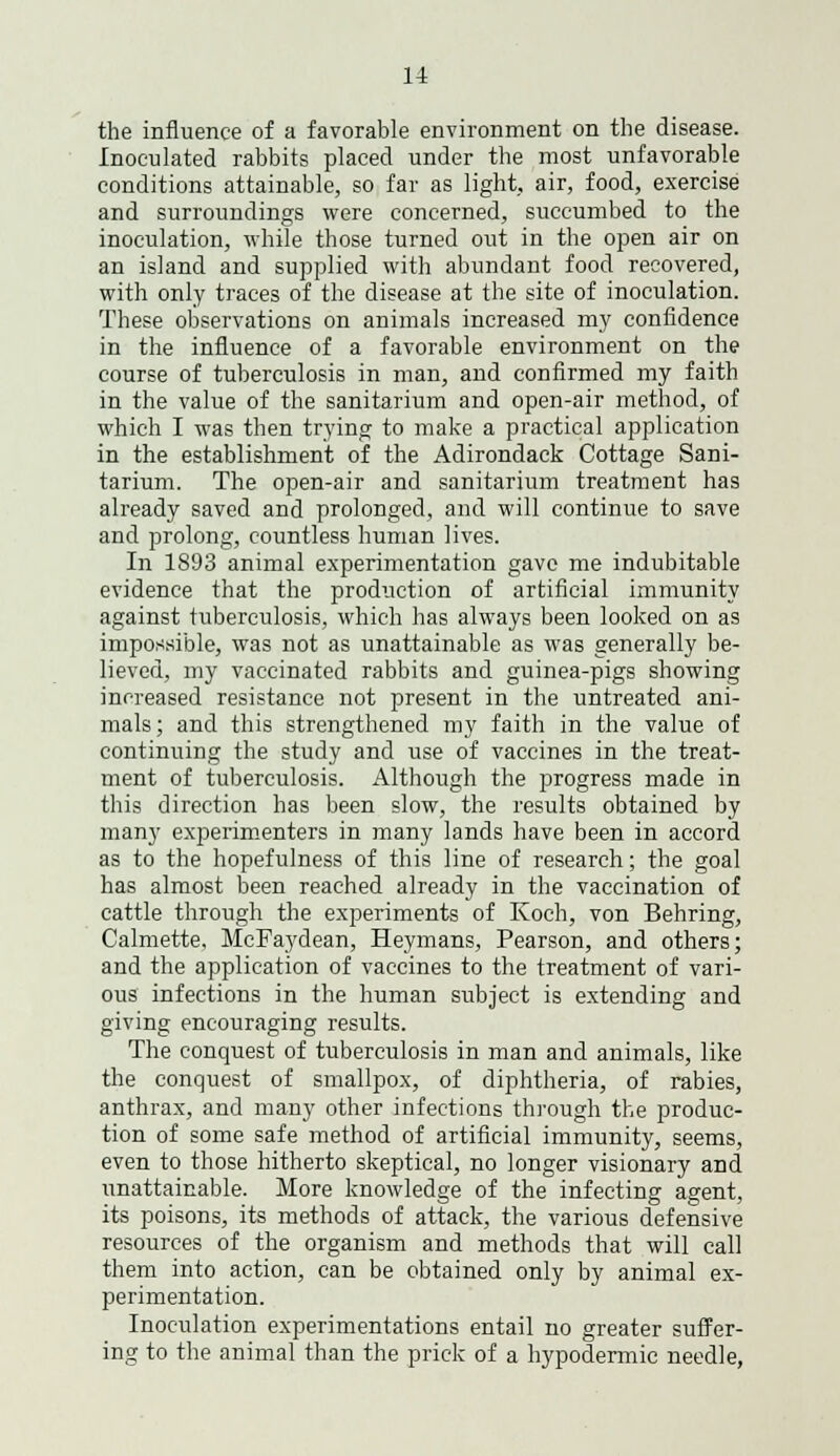 the influence of a favorable environment on the disease. Inoculated rabbits placed under the most unfavorable conditions attainable, so far as light, air, food, exercise and surroundings were concerned, succumbed to the inoculation, while those turned out in the open air on an island and supplied with abundant food recovered, with only traces of the disease at the site of inoculation. These observations on animals increased my confidence in the influence of a favorable environment on the course of tuberculosis in man, and confirmed my faith in the value of the sanitarium and open-air method, of which I was then trying to make a practical application in the establishment of the Adirondack Cottage Sani- tarium. The open-air and sanitarium treatment has already saved and prolonged, and will continue to save and prolong, countless human lives. In 1893 animal experimentation gave me indubitable evidence that the production of artificial immunity against tuberculosis, which has always been looked on as impossible, was not as unattainable as was generally be- lieved, my vaccinated rabbits and guinea-pigs showing increased resistance not present in the untreated ani- mals; and this strengthened my faith in the value of continuing the study and use of vaccines in the treat- ment of tuberculosis. Although the progress made in this direction has been slow, the results obtained by many experimenters in many lands have been in accord as to the hopefulness of this line of research; the goal has almost been reached already in the vaccination of cattle through the experiments of Koch, von Behring, Calmette, McFaydean, Heymans, Pearson, and others; and the application of vaccines to the treatment of vari- ous infections in the human subject is extending and giving encouraging results. The conquest of tuberculosis in man and animals, like the conquest of smallpox, of diphtheria, of rabies, anthrax, and many other infections through the produc- tion of some safe method of artificial immunity, seems, even to those hitherto skeptical, no longer visionary and unattainable. More knowledge of the infecting agent, its poisons, its methods of attack, the various defensive resources of the organism and methods that will call them into action, can be obtained only by animal ex- perimentation. Inoculation experimentations entail no greater suffer- ing to the animal than the prick of a hypodermic needle,