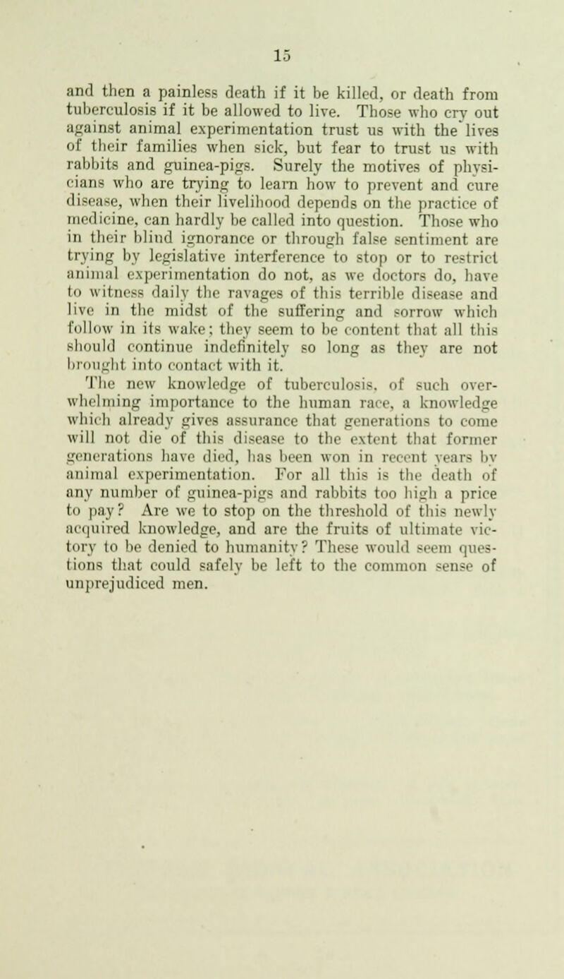 and then a painless death if it be killed, or death from tuberculosis if it be allowed to live. Those who cry out against animal experimentation trust as with the'lives of their families when sick, but fear to trust us with rabbits and guinea-pigs. Surely the motives of physi- cians who are trying to learn how to prevent and cure disease, when their livelihood depends on the practice of medicine, can hardly be called into question. Those who in their blind ignorance or through false sentiment are trying by legislative interference to stop or to restrict animal experimentation do not, as we doctors do, have to witness daily the ravages of this terrible disease and live in the midst of the suffering and sorrow which follow in its wake; they seem to be content that all this should continue indefinitely so long as they are not brought into contact with it. The new knowledge of tuberculosis, of such over- whelming importance to the human race, a knowledge which already gives assurance that generations to come will not die of this disease to the extent that former generations have died, has been won in recent years by animal experimentation. For all this is the death of any number of guinea-pigs and rabbits ton high a price to pa.y? Are we to stop on the threshold of this newly acquired knowledge, and are the fruits of ultimate vic- tory to be denied to humanity? These would seem ques- tions that could safely be left to the common sense of unprejudiced men.