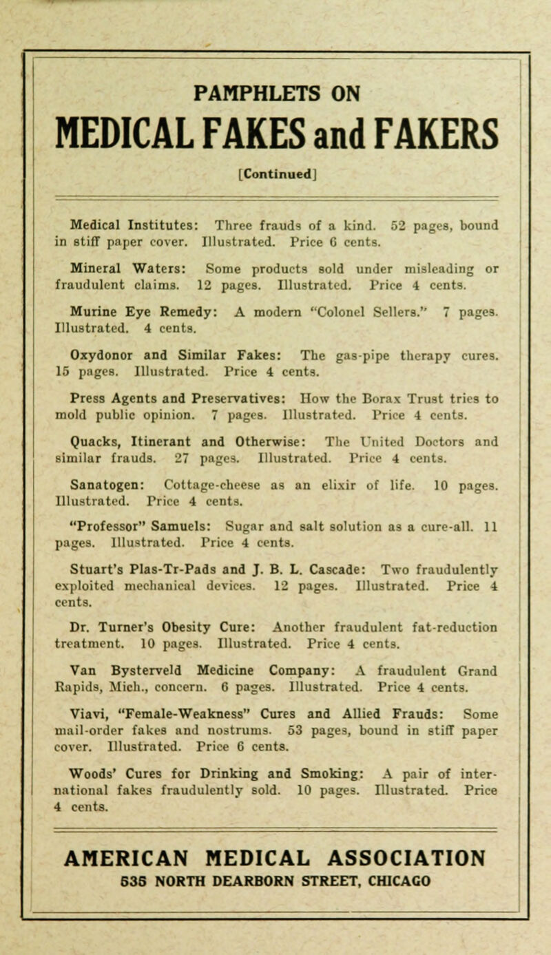 PAMPHLETS ON MEDICAL FAKES and FAKERS [ContinuedJ Medical Institutes: Three frauds of a kind. 52 pages, bound in stiff paper cover. Illustrated. Price 6 cents. Mineral Waters: Some products sold under misleading or fraudulent claims. 12 pages. Illustrated. Price 4 cents. Murine Eye Remedy: A modern Colonel Sellers. 7 pages. Illustrated. 4 cents. Oxydonor and Similar Fakes: The gas-pipe therapy cures. 15 pages. Illustrated. Price 4 cents. Press Agents and Preservatives: How the Borax Trust tries to mold public opinion. 7 pages. Illustrated. Price 4 cents. Quacks, Itinerant and Otherwise: The United Doctors and similar frauds. 27 pages. Illustrated. Price 4 cents. Sanatogen: Cottage-cheese as an elixir of life. 10 pages. Illustrated. Price 4 cents. Professor Samuels: Sugar and salt solution as a cure-all. 11 pages. Illustrated. Price 4 cents. Stuart's Plas-Tr-Pads and J. B. L. Cascade: Two fraudulently exploited mechanical devices. 12 pages. Illustrated. Price 4 cents. Dr. Turner's Obesity Cure: Another fraudulent fat-reduction treatment. 10 pages. Illustrated. Price 4 cents. Van Bysterveld Medicine Company: A fraudulent Grand Rapids, Mich., concern. 6 pages. Illustrated. Price 4 cents. Viavi, Female-Weakness Cures and Allied Frauds: Some mail-order fakes and nostrums. 53 pages, bound in stiff paper cover. Illustrated. Price 6 cents. Woods' Cures for Drinking and Smoking: A pair of inter- national fakes fraudulently sold. 10 pages. Illustrated. Price 4 cents. AMERICAN MEDICAL ASSOCIATION 635 NORTH DEARBORN STREET, CHICAGO