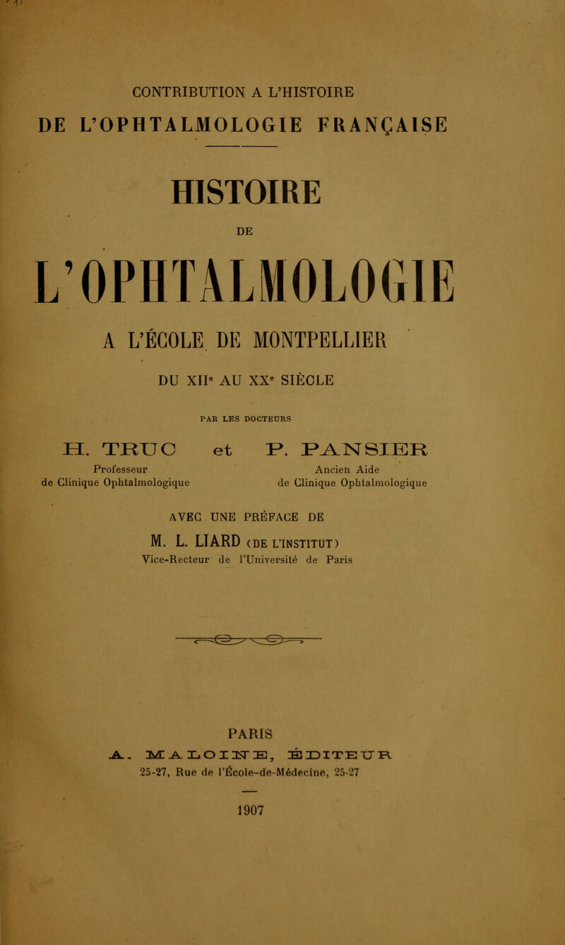 CONTRIBUTION A L'HISTOIRE DE L'OPHTALMOLOGIE FRANÇAISE HISTOIRE DE L'OPHTALMOLOGIE A L'ÉCOLE DE MONTPELLIER DU XII* AU XX- SIÈCLE PAR LES DOCTEURS H. TJEUJC et !P. IP^ISTSIER Professeur Ancien Aide de Clinique Ophtalmologique de Clinique Ophtalmologique AVEC UNE PRÉFACE DE M. L. LIARD (DE L'INSTITUT) Vice-Recteur de l'Université de Paris -^Z©= PARIS -A.. :m: .a. loiuste, éditeur 25-27, Rue de l'École-de-Médecine, 25-27 1907