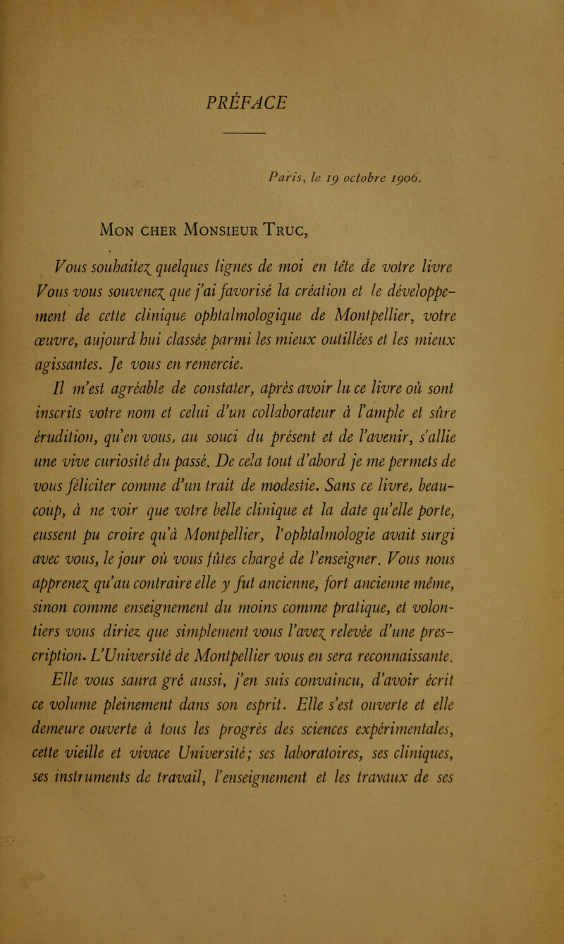 PREFACE Paris, le ip octobre ipoô. Mon cher Monsieur Truc, Vous souhaite^ quelques lignes de moi en tête de votre livre Vous vous souvenez que j'ai favorisé la création et le développe- ment de cette clinique ophtalmologique de Montpellier, votre œuvre, aujourdhui classée parmi les mieux outillées et les mieux agissantes. Je vous en remercie. Il m'est agréable de constater, après avoir lu ce livre où sont inscrits votre nom et celui d'un collaborateur à l'ample et sûre érudition, qu'en vous, au souci du présent et de l'avenir, s'allie une vive curiosité dupasse. De cela tout d'abord je me permets de vous féliciter comme d'un trait de modestie. Sans ce livre, beau- coup, à ne voir que votre belle clinique et la date qu'elle porte, eussent pu croire au à Montpellier, l'ophtalmologie avait surgi avec vous, le jour où vous fûtes chargé de l'enseigner. Vous nous apprenez qu'au contraire elle y fut ancienne, fort ancienne même, sinon comme enseignement du moins comme pratique, et volon- tiers vous diriez que simplement vous l'ave^ relevée d'une pres- cription. L'Université de Montpellier vous en sera reconnaissante. Elle vous saura gré aussi, j'en suis convaincu, d'avoir écrit ce volume pleinement dans son esprit. Elle s'est ouverte et elle demeure ouverte à tous les progrès des sciences expérimentales, cette vieille et vivace Université; ses laboratoires, ses cliniques, ses instruments de travail, l'enseignement et les travaux de ses