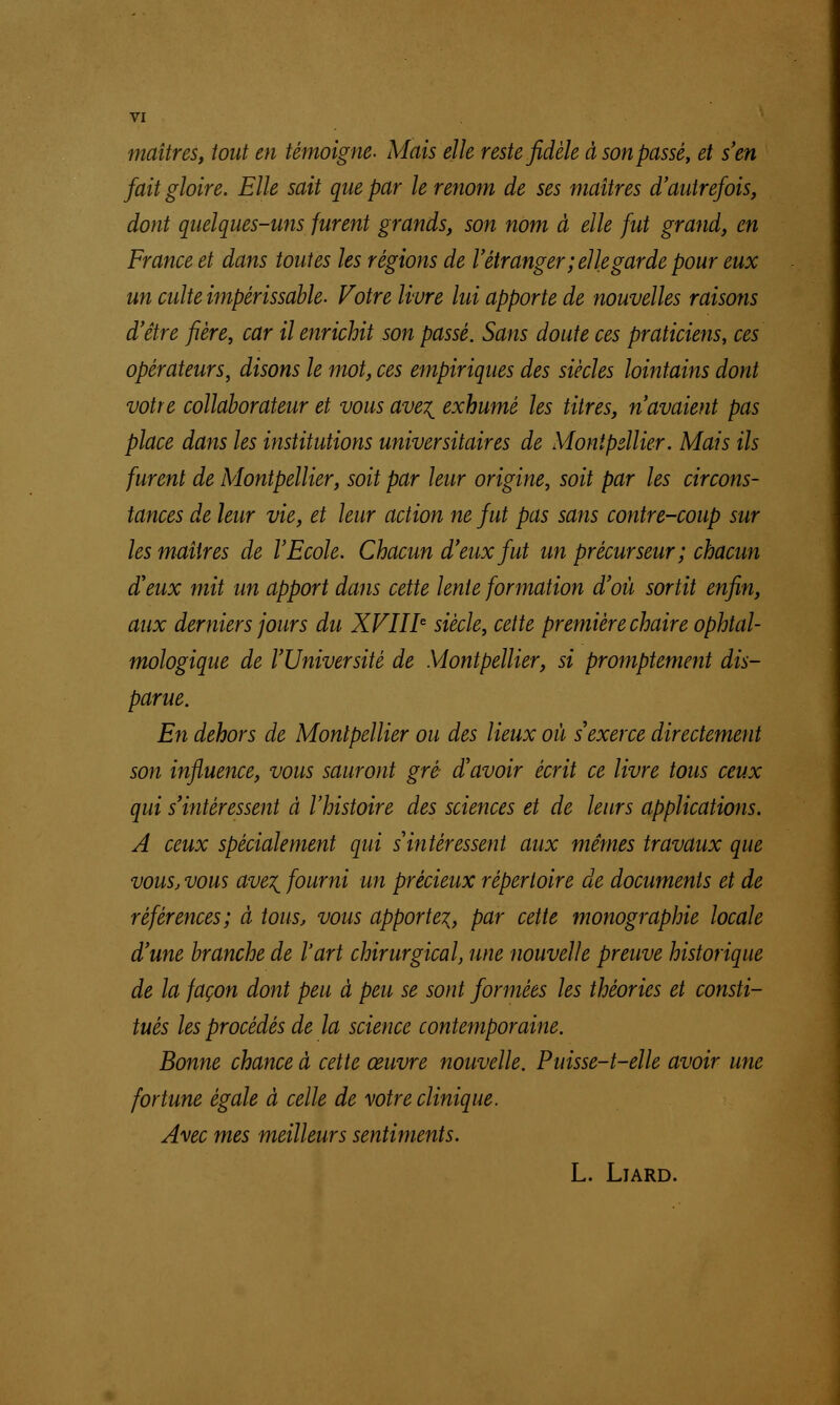 maîtres, tout en témoigne. Mais elle reste fidèle à son passé, et s'en fait gloire. Elle sait que par le renom de ses maîtres d'autrefois, dont quelques-uns furent grands, son nom à elle fut grand, en France et dans toutes les régions de l'étranger ; elle garde pour eux un culte impérissable. Votre livre lui apporte de nouvelles raisons d'être fière, car il enrichit son passé. Sans doute ces praticiens, ces opérateurs, disons le mot, ces empiriques des siècles lointains dont votre collaborateur et vous ave\ exhumé les titres, n'avaient pas place dans les institutions universitaires de Montpellier. Mais ils furent de Montpellier, soit par leur origine, soit par les circons- tances de leur vie, et leur action ne fut pas sans contre-coup sur les maîtres de l'Ecole. Chacun d'eux fut un précurseur; chacun d'eux mit un apport dans cette lente formation d'où sortit enfin, aux derniers jours du XVIIIe siècle, cette première chaire ophtal- mologique de l'Université de Montpellier, si promptement dis- parue. En dehors de Montpellier ou des lieux où s'exerce directement son influence, vous sauront gré- d'avoir écrit ce livre tous ceux qui s'intéressent à l'histoire des sciences et de leurs applications. A ceux spécialement qui s'intéressent aux mêmes travaux que vous, vous ave^ fourni un précieux répertoire de documents et de références; à tous, vous apporte^, par cette monographie locale d'une branche de l'art chirurgical, une nouvelle preuve historique de la façon dont peu à peu se sont formées les théories et consti- tués les procédés de la science contemporaine. Bonne chance à cette œuvre nouvelle. Puisse-t-elle avoir une fortune égale à celle de votre clinique. Avec mes meilleurs sentiments. L. LlARD.