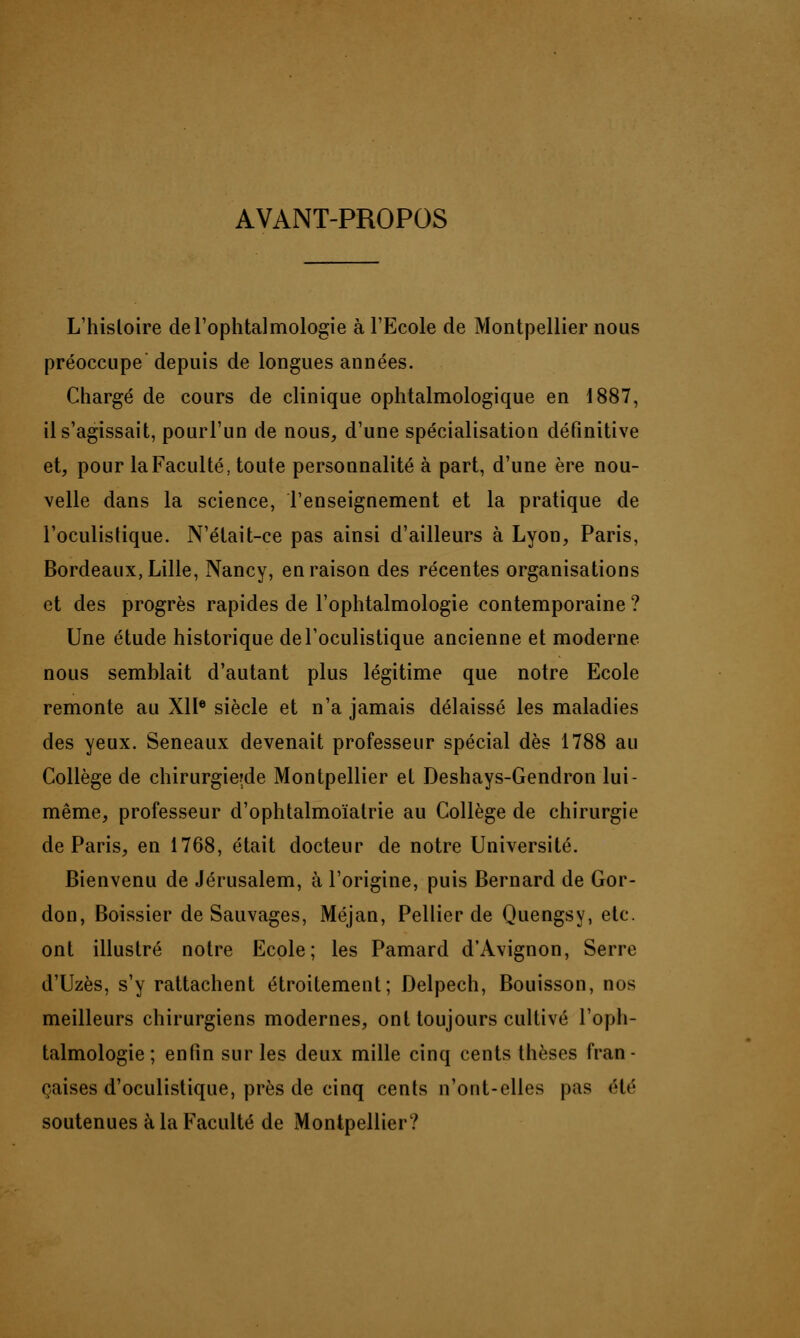 AVANT-PROPOS L'histoire de l'ophtalmologie à l'Ecole de Montpellier nous préoccupe depuis de longues années. Chargé de cours de clinique ophtalmologique en 1887, il s'agissait, pourl'un de nous, d'une spécialisation définitive et, pour la Faculté, toute personnalité à part, d'une ère nou- velle dans la science, l'enseignement et la pratique de l'oculistique. N'était-ce pas ainsi d'ailleurs à Lyon, Paris, Bordeaux, Lille, Nancy, en raison des récentes organisations et des progrès rapides de l'ophtalmologie contemporaine ? Une étude historique de l'oculistique ancienne et moderne nous semblait d'autant plus légitime que notre Ecole remonte au XIIe siècle et n'a jamais délaissé les maladies des yeux. Seneaux devenait professeur spécial dès 1788 au Collège de chirurgierde Montpellier et Deshays-Gendron lui- même, professeur d'ophtalmoïatrie au Collège de chirurgie de Paris, en 1768, était docteur de notre Université. Bienvenu de Jérusalem, à l'origine, puis Bernard de Gor- don, Boissier de Sauvages, Méjan, Pellier de Quengsy, etc. ont illustré notre Ecole; les Pamard d'Avignon, Serre d'Uzès, s'y rattachent étroitement; Delpech, Bouisson, nos meilleurs chirurgiens modernes, ont toujours cultivé l'oph- talmologie; enfin sur les deux mille cinq cents thèses fran- çaises d'oculistique, près de cinq cents n'ont-elles pas été soutenues à la Faculté de Montpellier?