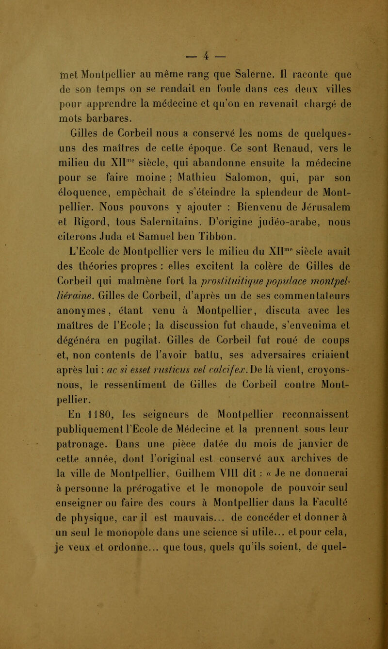 met Montpellier au même rang que Salerne. Il raconte que de son temps on se rendait en foule dans ces deux villes pour apprendre la médecine et qu'on en revenait chargé de mots barbares. Gilles de Corbeil nous a conservé les noms de quelques- uns des maîtres de cette époque. Ce sont Renaud, vers le milieu du XII'0 siècle, qui abandonne ensuite la médecine pour se faire moine ; Mathieu Salomon, qui, par son éloquence, empêchait de s'éteindre la splendeur de Mont- pellier. Nous pouvons y ajouter : Bienvenu de Jérusalem et Rigord, tous Salernitains. D'origine judéo-arabe, nous citerons Juda et Samuel ben ïibbon. L'Ecole de Montpellier vers le milieu du XIIme siècle avait des théories propres : elles excitent la colère de Gilles de Corbeil qui malmène fort la proslituitiquepopulace montpel- liéraine. Gilles de Corbeil, d'après un de ses commentateurs anonymes, étant venu à iMontpellier, discuta avec les maîtres de l'Ecole ; la discussion fut chaude, s'envenima et dégénéra en pugilat. Gilles de Corbeil fut roué de coups et, non contents de l'avoir battu, ses adversaires criaient après lui : ac si esset rusticus vel caicifejc.Be là vient, croyons- nous, le ressentiment de Gilles de Corbeil contre Mont- pellier. En 1180, les seigneurs de Montpellier reconnaissent publiquement l'Ecole de Médecine et la prennent sous leur patronage. Dans une pièce datée du mois de janvier de cette année, dont l'original est conservé aux archives de la ville de Montpellier, Guilhem V11I dit : « Je ne donnerai à personne la prérogative et le monopole de pouvoir seul enseigner ou faire des cours à Montpellier dans la Faculté de physique, car il est mauvais... de concéder et donner à un seul le monopole dans une science si utile... et pour cela, je veux et ordonne... que tous, quels qu'ils soient, de quel-