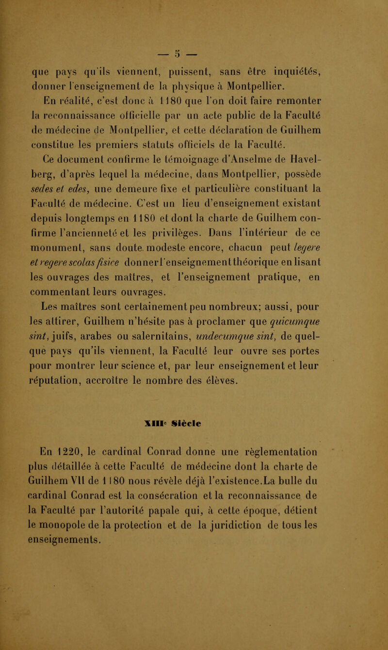 que pays qu'ils viennent, puissent, sans être inquiétés, donner l'enseignement de la physique à Montpellier. En réalité, c'est donc à 1180 que l'on doit faire remonter la reconnaissance officielle par un acte public de la Faculté de médecine de Montpellier, et cette déclaration de Guilhem constitue les premiers statuts officiels de la Faculté. Ce document confirme le témoignage d'Anselme de Havel- berg, d'après lequel la médecine, dans Montpellier, possède sedes et edes, une demeure fixe et particulière constituant la Faculté de médecine. C'est un lieu d'enseignement existant depuis longtemps en 1180 et dont la charte de Guilhem con- firme l'ancienneté et les privilèges. Dans l'intérieur de ce monument, sans doute, modeste encore, chacun peut légère etregerescolasfisice don ner l'enseignement théorique enlisant les ouvrages des maîtres, et l'enseignement pratique, en commentant leurs ouvrages. Les maîtres sont certainement peu nombreux; aussi, pour les attirer, Guilhem n'hésite pas à proclamer que quicumque sint, juifs, arabes ou salernitains, undecumque sint, de quel- que pays qu'ils viennent, la Faculté leur ouvre ses portes pour montrer leur science et, par leur enseignement et leur réputation, accroître le nombre des élèves. XIII Siècle En 1220, le cardinal Conrad donne une réglementation plus détaillée à cette Faculté de médecine dont la charte de Guilhem VU de 1 180 nous révèle déjà l'existence.La bulle du cardinal Conrad est la consécration et la reconnaissance de la Faculté par l'autorité papale qui, à cette époque, détient le monopole de la protection et de la juridiction de tous les enseignements.