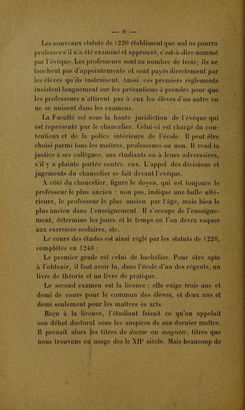 Les nouveaux statuts de i 220 établissent que nul ne pourra professer s'il n'a été examiné et approuvé, c'est-à-dire nommé par l'évèque. Les professeurs sont au nombre de trois; ils ne touchent pas d'appointements et sont pajes directement par les élèves qu'ils instruisent. Aussi ees premiers règlements insistent longuement sur les précautions à prendre pour que les professeurs n'attirent pas à eux les ('lèves d'un autre ou ne se nuisent dans les examens. La Faculté est sous la haute juridiction de l'évèque qui est représenté par le chancelier. Celui-ci est chargé du con- tentieux et de la police intérieure de l'école. 11 peut être choisi parmi tous les maîtres, professeurs ou non. Il rend Ja justice à ses collègues, aux étudiants ou à leurs adversaires, s'il y a plainte portée contre eux. L'appel des décisions et jugements du chancelier se fait devant l'évèque. A coté du chancelier, figure le doyen, qui est toujours le professeur le plus ancien : non pas. indique une bulle ulté- rieure, le professeur le plus ancien par l'âge, mais bien le plus ancien dans l'enseignement 11 s'occupe de l'enseigne- ment, détermine les jours et le temps où Ton devra vaquer aux exercices scolaires, etc. Le cours des études est ainsi réglé parles statuts de 1220, complétés en 1240 : Le premier grade est celui de bachelier. Pour être apte à l'obtenir, il faut avoir lu, dans l'école d'un des régents, un livre de théorie et un livre de pratique. Le second examen est la licence : elle exige trois ans et demi de cours pour le commun des élèves, et deux ans et demi seulement pour les maîtres es arts. Reçu à la licence, l'étudiant faisait ce qu'on appelait son début doctoral sous les auspices de son dernier maître. 11 prenait alors les titres de doctor ou magister, titres que nous trouvons en usage dès le XIIe siècle. Mais beaucoup de