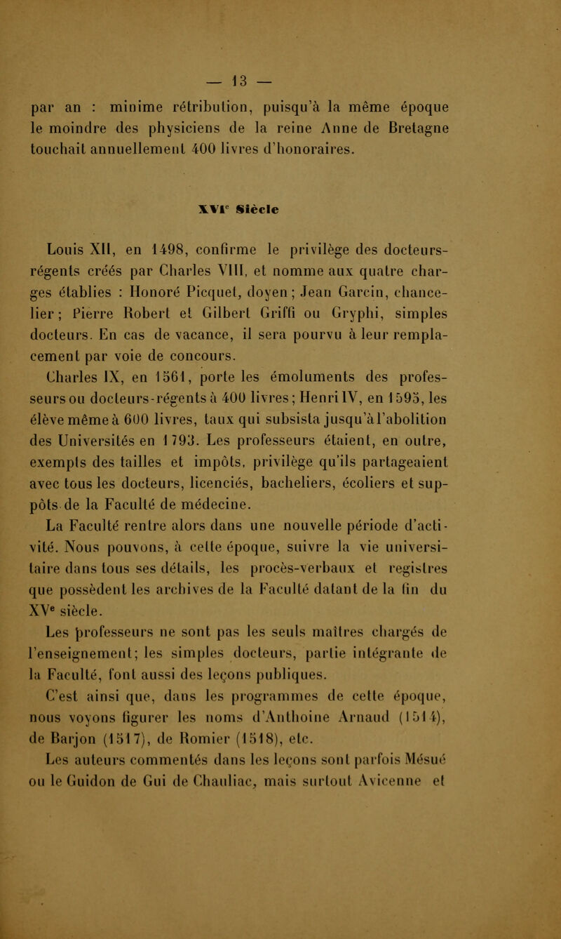 par an : minime rétribution, puisqu'à la même époque le moindre des physiciens de la reine Anne de Bretagne touchait annuellement 400 livres d'honoraires. XVIe Siècle Louis XII, en 1498, confirme le privilège des docteurs- régents créés par Charles VIII, et nomme aux quatre char- ges établies : Honoré Picquel, doyen; Jean Garcin, chance- lier; Pierre Robert et Gilbert Griffi ou Gryphi, simples docteurs. En cas de vacance, il sera pourvu à leur rempla- cement par voie de concours. Charles IX, en 1561, porte les émoluments des profes- seurs ou docteurs-régents à 400 livres; HenriIV, en 1595, les élève même à 600 livres, taux qui subsista jusqu'à l'abolition des Universités en 1793. Les professeurs étaient, en outre, exempts des tailles et impôts, privilège qu'ils partageaient avec tous les docteurs, licenciés, bacheliers, écoliers et sup- pôts de la Faculté de médecine. La Faculté rentre alors dans une nouvelle période d'acti- vité. Nous pouvons, à celte époque, suivre la vie universi- taire dans tous ses détails, les procès-verbaux et registres que possèdent les archives de la Faculté datant de la lin du XVe siècle. Les professeurs ne sont pas les seuls maîtres chargés de l'enseignement; les simples docteurs, partie intégrante de la Faculté, font aussi des leçons publiques. C'est ainsi que, dans les programmes de cette époque, nous voyons figurer les noms d'Anthoine Arnaud (1514), de Barjon (1517), de Romier (1518), etc. Les auteurs commentés dans les leçons sont parfois Mésué ou le Guidon de Gui de Chauliac, mais surtout Avicenne et