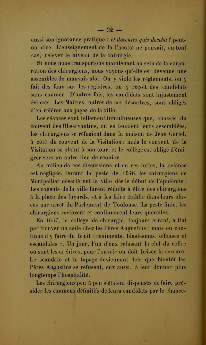 aussi son ignorance pratique : et docentes quis docebit ? peut- on dire. L'enseignement de la Faculté ne pouvait, en tout cas, relever le niveau de la chirurgie. Si nous nous transportons maintenant au sein de la corpo- ration des chirurgiens, nous voyons qu'elle est devenue une assemblée de mauvais aloi. On y viole les règlements, on y fait des faux sur les registres, on y reçoit des candidats sans examen. D'autres fois, les candidats sont injustement évincés. Les Maîtres, outrés de ces désordres, sont obligés d'en référer aux juges de la ville. Les séances sont tellement tumultueuses que, chassés du couvent des Observantins, où se tenaient leurs assemblées, les chirurgiens se réfugient dans la maison de Jean Gariel, à côté du couvent de la Visitation; mais le couvent de la Visitation se plaint à son tour, et le collège est obligé démi- grer vers un autre lieu de réunion. Au milieu de ces discussions et de ces luttes, la science est négligée. Durant la peste de 1G46, les chirurgiens de Montpellier désertèrent la ville dès le début de l'épidémie. Les consuls de la ville furent réduits à élire des chirurgiens à la place des fuyards, et à les faire établir dans leurs pla- ces par arrêt du Parlement de Toulouse. La peste finie, les chirurgiens revinrent et continuèrent leurs querelles. En 1G07, le collège de chirurgie, toujours errant, a fini par trouver un asile chez les Pères Augustins ; mais on con- tinue d'y faire du bruit « reniments. blasfesmes, offenses et escandales ». Un jour, l'un d'eux refusant la clef du coffre où sont les archives, pour l'ouvrir on doit briser la serrure. Le scandale et le tapage deviennent tels que bientôt les Pères Augustins se refusent, eux aussi, à leur donner plus longtemps l'hospitalité. Les chirurgiens peu à peu s'étaient dispensés de faire pré- sider les examens définitifs de leurs candidats par le chance-