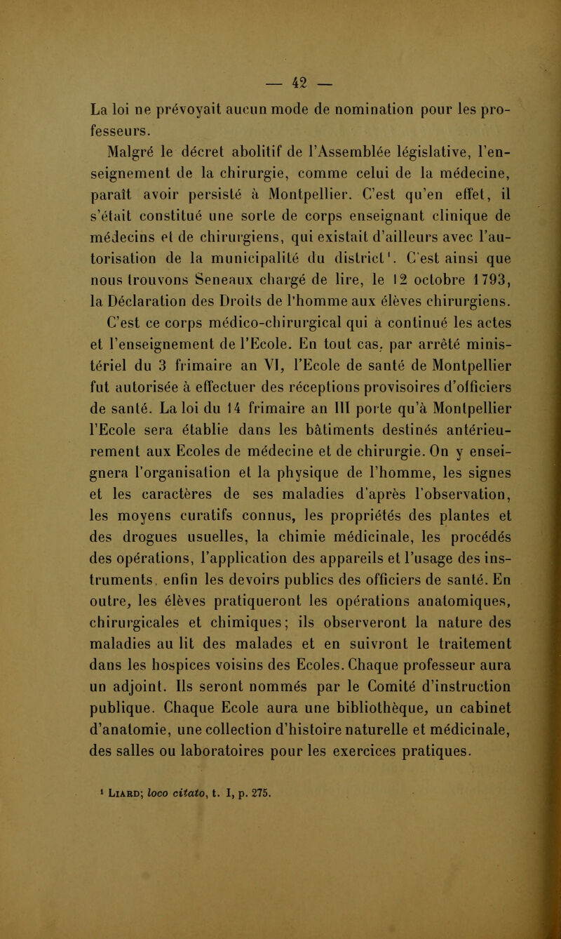La loi ne prévoyait aucun mode de nomination pour les pro- fesseurs. Malgré le décret abolitif de l'Assemblée législative, ren- seignement de la chirurgie, comme celui de la médecine, paraît avoir persisté à Montpellier. C'est qu'en effet, il s'était constitué une sorte de corps enseignant clinique de médecins et de chirurgiens, qui existait d'ailleurs avec l'au- torisation de la municipalité du district'. C'est ainsi que nous trouvons Seneaux chargé de lire, le 12 octobre 1793, la. Déclaration des Droits de l'homme aux élèves chirurgiens. C'est ce corps médico-chirurgical qui a continué les actes et l'enseignement de l'Ecole. En tout cas. par arrêté minis- tériel du 3 frimaire an VI, l'Ecole de santé de Montpellier fut autorisée à effectuer des réceptions provisoires d'officiers de santé. La loi du 14 frimaire an III porte qu'à Montpellier l'Ecole sera établie dans les bâtiments destinés antérieu- rement aux Ecoles de médecine et de chirurgie. On y ensei- gnera l'organisation et la physique de l'homme, les signes et les caractères de ses maladies d'après l'observation, les moyens curatifs connus, les propriétés des plantes et des drogues usuelles, la chimie médicinale, les procédés des opérations, l'application des appareils et l'usage des ins- truments, enfin les devoirs publics des officiers de santé. En outre, les élèves pratiqueront les opérations anatomiques, chirurgicales et chimiques; ils observeront la nature des maladies au lit des malades et en suivront le traitement dans les hospices voisins des Ecoles. Chaque professeur aura un adjoint. Ils seront nommés par le Comité d'instruction publique. Chaque Ecole aura une bibliothèque, un cabinet d'anatomie, une collection d'histoire naturelle et médicinale, des salles ou laboratoires pour les exercices pratiques. 1 Liard; loco citato, t. I, p. 275.