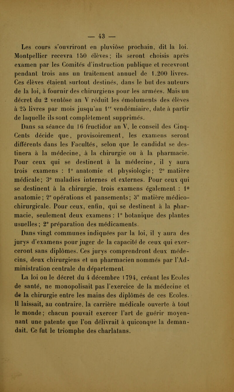 Les cours s'ouvriront en pluviôse prochain, dit la loi. Montpellier recevra 150 élèves; ils seront choisis après examen par les Comités d'instruction publique et recevront pendant trois ans un traitement annuel de 1.200 livres. Ces élèves étaient surtout destinés, dans le but des auteurs de la loi, à fournir des chirurgiens pour les armées. Mais un décret du 2 ventôse an V réduit les émoluments des élèves à 25 livres par mois jusqu'au Ier vendémiaire, date à partir de laquelle ils sont complètement supprimés. Dans sa séance du 16 fructidor an V, le conseil des Cinq- Cents décide que, provisoirement, les examens seront différents dans les Facultés, selon que le candidat se des- tinera à la médecine, à la chirurgie ou à la pharmacie. Pour ceux qui se destinent à la médecine, il y aura trois examens : 1° anatomie et physiologie; 2° matière médicale; 3° maladies internes et externes. Pour ceux qui se destinent à la chirurgie, trois examens également : 1° anatomie; 2° opérations et pansements; 3 matière médico- chirurgicale. Pour ceux, enfin, qui se destinent à la phar- macie, seulement deux examens : 1° botanique des plantes usuelles; 2° préparation des médicaments. Dans vingt communes indiquées par la loi, il y aura des jurys d'examens pour juger de la capacité de ceux qui exer- ceront sans diplômes. Ces jurys comprendront deux méde- cins, deux chirurgiens et un pharmacien nommés par l'Ad- ministration centrale du déparlement La loi ou le décret du 4 décembre I 794, créant les Ecoles de santé, ne monopolisait pas l'exercice de la médecine et de la chirurgie entre les mains des diplômés de ces Ecoles. 11 laissait, au contraire, la carrière médicale ouverte à tout le monde; chacun pouvait exercer l'art de guérir moyen- nant une patente que Ton délivrait à quiconque la deman- dait. Ce fut le triomphe des charlatans.