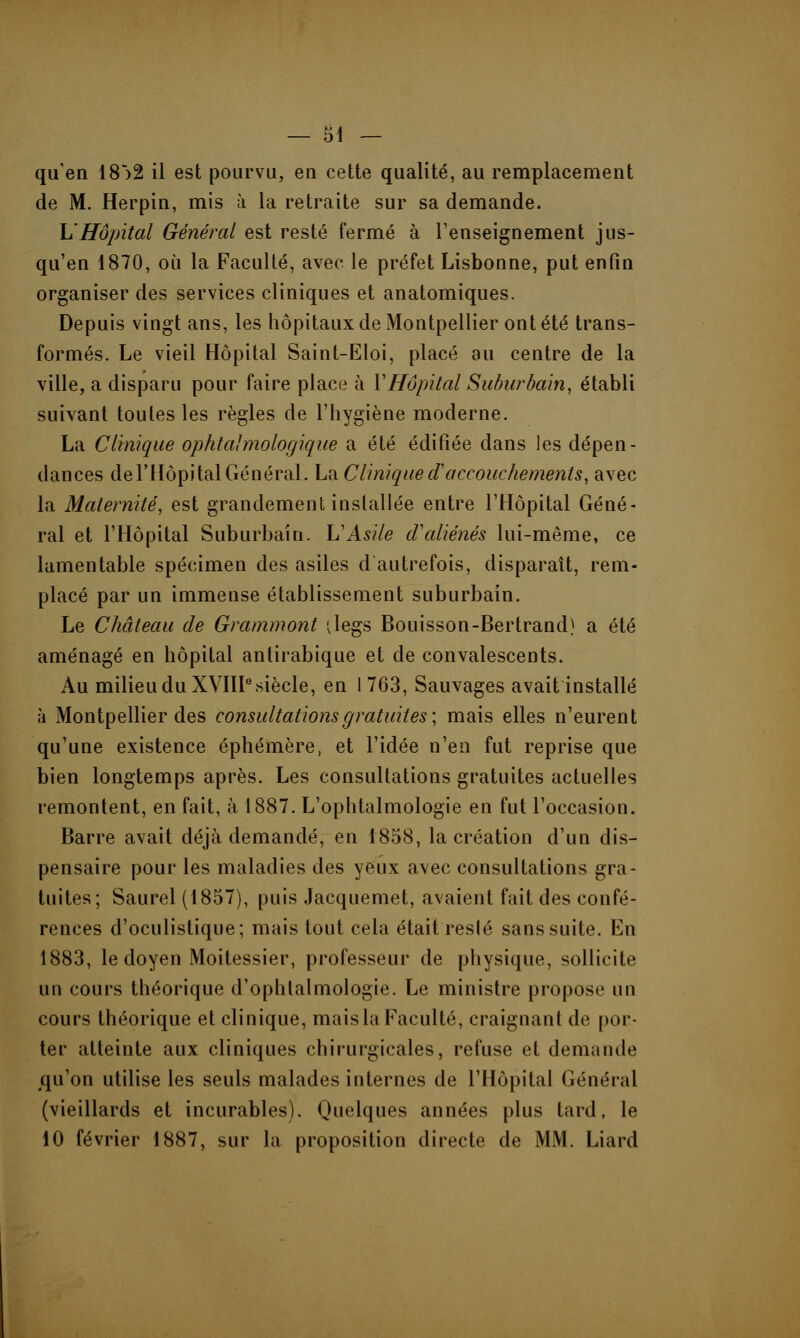 qu'en 18')2 il est pourvu, en cette qualité, au remplacement de M. Herpin, mis à la retraite sur sa demande. h'Hôpital Général est resté fermé à l'enseignement jus- qu'en 1870, où la Faculté, avec le préfet Lisbonne, put enfin organiser des services cliniques et anatomiques. Depuis vingt ans, les hôpitaux de Montpellier ont été trans- formés. Le vieil Hôpital Saint-Eloi, placé au centre de la ville, a disparu pour faire place à Y Hôpital Suburbain, établi suivant toutes les règles de l'hygiène moderne. La Clinique ophtalmologique a été édifiée dans les dépen- dances de l'Hôpital Général. La C'Unique d'accouchements, avec la Maternité, est grandement installée entre l'Hôpital Géné- ral et l'Hôpital Suburbain. L'Asile d'aliénés lui-même, ce lamentable spécimen des asiles d autrefois, disparaît, rem- placé par un immense établissement suburbain. Le Château de Grammont ilegs Bouisson-Bertrand) a été aménagé en hôpital antirabique et de convalescents. Au milieu du XVIIIe siècle, en 1763, Sauvages avait installé à Montpellier des consultations gratuites; mais elles n'eurent qu'une existence éphémère, et l'idée n'en fut reprise que bien longtemps après. Les consultations gratuites actuelles remontent, en fait, à 1887. L'ophtalmologie en fut l'occasion. Barre avait déjà demandé, en 1858, la création d'un dis- pensaire pour les maladies des yeux avec consultations gra- tuites; Saurel (1857), puis Jacquemet, avaient fait des confé- rences d'oculistique; mais tout cela était reslé sanssuite. En 1883, le doyen Moitessier, professeur de physique, sollicite un cours théorique d'ophlalmologie. Le ministre propose un cours théorique et clinique, mais la Faculté, craignant de por- ter atteinte aux cliniques chirurgicales, refuse et demande qu'on utilise les seuls malades internes de l'Hôpital Général (vieillards et incurables). Quelques années plus tard, le 10 février 1887, sur la proposition directe de MM. Liard