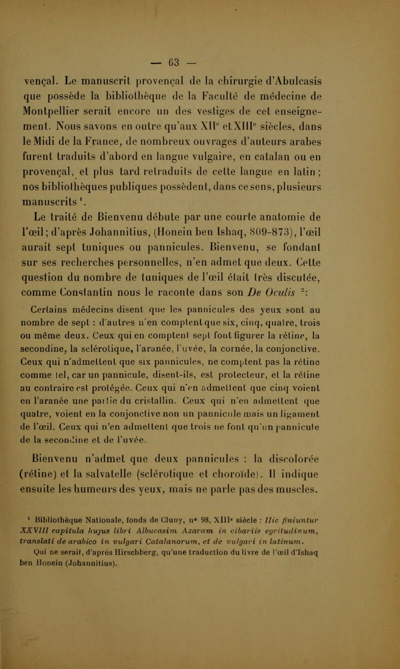 vençal. Le manuscrit provençal de la chirurgie d'Abulcasis que possède la bibliothèque de la Faculté de médecine de Montpellier serait encore un des vestiges de cet enseigne- ment. Nous savons en outre qu'aux Xll° etXIIIe siècles, dans le Midi de la France, de nombreux ouvrages d'auteurs arabes furent traduits d'abord en langue vulgaire, en catalan ou en provençal, et plus tard retraduits de cette langue en latin; nos bibliothèques publiques possèdent, dans ce sens, plusieurs manuscrits '. Le traité de Bienvenu débute par une courte anatomie de l'œil; d'après Johannitius, (Honein ben Ishaq, 809-873), l'œil aurait sept tuniques ou pannicules. Bienvenu, se fondant sur ses recherches personnelles, n'en admet que deux. Celte question du nombre de tuniques de l'œil était 1res discutée, comme Constantin nous le raconte dans son De Oculis 2: Certains médecins disent que les pannicules des yeux sont au nombre de sept : d'autres n'en complentque six, cinq, qualre, trois ou même deux. Ceux qui en comptent sept font figurer la rétine, la secondine, la sclérotique, l'arynée, l'uvée, la cornée, la conjonctive. Ceux qui n'admettent que six pannicules, ne comptent pas la rétine comme tel, car un pannicule, disent-ils, est protecteur, et la réline au contraire est protégée. Ceux qui n'en admettent que cinq voient en l'aranée une pai lie du cristallin. Ceux qui n'en admettent que quatre, voient en la conjonctive non un pannicule mais un ligament de l'œil. Ceux qui n'en admettent que trois ne font qu'un pannicule de la secondine et de l'uvée. Bienvenu n'admet que deux pannicules : la discolorée (rétine) et la salvatelle (sclérotique et choroïde!. 11 indique ensuite les humeurs des yeux, mais ne parle pas des muscles. 1 Bibliothèque Nationale, fonds de Cluuy, n° 98, XIIIe siècle : Hic pniuntuv XXVIII capitula hujus libri Albucasim Azaram in cibaviis eyriludimim, translati de arabico in vulgari Catalanorum, et de vulgari in latinum. (,)ui ne serait, d'après Hirschberg, qu'une traduction du livre de l'œil d'Ishaq ben Honein (Johannitius).