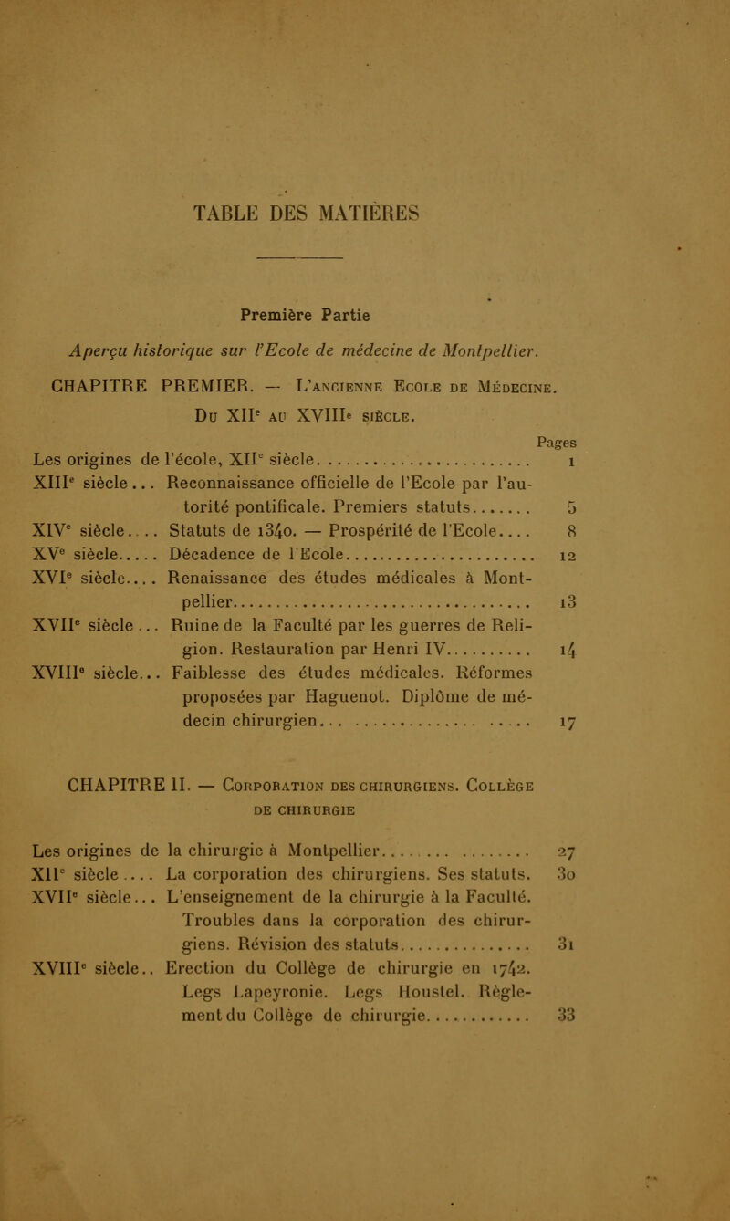 TABLE DES MATIÈRES Première Partie Aperçu historique sur l'Ecole de médecine de Montpellier. CHAPITRE PREMIER. - L'ancienne Ecole de Médecine. Du XIIe au XVIIIe SIÈCLE. Pages Les origines de l'école, XIIe siècle 1 XIIIe siècle ... Reconnaissance officielle de l'Ecole par l'au- torité pontificale. Premiers statuts 5 XIVe siècle.. .. Statuts de i34o. — Prospérité de l'Ecole.... 8 XVe siècle Décadence de l'Ecole 12 XVIe siècle.... Renaissance des études médicales à Mont- pellier i3 XVIIe siècle ... Ruine de la Faculté par les guerres de Reli- gion. Restauration par Henri IV 14 XVIIIe siècle... Faiblesse des études médicales. Réformes proposées par Haguenot. Diplôme de mé- decin chirurgien 17 CHAPITRE II. — Corporation des chirurgiens. Collège DE CHIRURGIE Les origines de la chirurgie à Montpellier 27 XIIe siècle... La corporation des chirurgiens. Ses statuts. 3o XVIIe siècle... L'enseignement de la chirurgie à la Faculté. Troubles dans la corporation des chirur- giens. Révision des statuts 3i XVIIIe siècle.. Erection du Collège de chirurgie en 1742. Legs Lapeyronie. Legs Houstel. Règle- ment du Collège de chirurgie 33