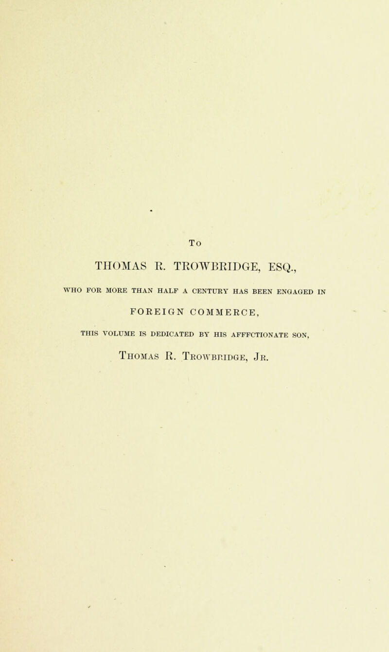 To THOMAS R. TROWBRIDGE, ESQ., WHO FOE MORE THAN HALF A CENTURY HAS BEEN ENGAGED IN FOREIGN COMMERCE, THIS VOLUME IS DEDICATED BY HIS AFFFCTIONATE SON, Thomas R. Trowbridge, Jr.