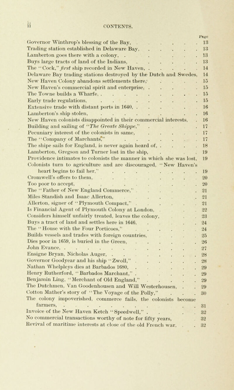 Governor Winthrop's blessing of the Bay, Trading station established in Delaware Bay. Lamberton goes there with a colony. . Buys large tracts of land of the Indians. The  Cock, first ship recorded in New Haven, Delaware Bay trading stations destroyed by the Dutch and Swedes New Haven Colony abandons settlements there. New Haven's commercial spirit and enterprise, . The Towne builds a Wharfe Early trade regulations, Extensive trade with distant ports in 1640. .... Lamberton's ship stolen, . New Haven colonists disappointed in their commercial interests. Building and sailing of The Oreate Shippe, Pecuniary interest of the colonists in same, . The Company of Marchants! The shipe sails for England, is never again heard of, . Lamberton, Gregson and Turner lost in the ship, Providence intimates to colonists the manner in which she was lost Colonists turn to agriculture and are discouraged, New Haven heart begins to fail her. ... ... Cromwell's offers to them. . . ... Too poor to accept, . . . The Father of New England Commerce.' Miles Standish and Isaac Allerton. Allerton, signer of Plymouth Compact, ..... Is Financial Agent of Plymouth Colony at London, Considers himself unfairly treated, leaves the colony, Buys a tract of land and settles here in 1646. The  House with the Four Porticoes. Builds vessels and trades with foreign countries, Dies poor in 1659, is buried in the Green. John Evance Ensigne Bryan. Nicholas Auger. . .... Governor Goodyear and his ship Zwoll, ..... Nathan Whelpleys dies at Barbados 1680. . Henry Rutherford,  Barbados Marchant, . Benjamin Ling.  Merchant of Old England. .... The Dutchmen. Van Goodenhousen and Will Westerhousen. . Cotton Mather's story of The Voyage of the Polly, The colony impoverished, commerce fails, the colonists become farmers, . Invoice of the New Haven Ketch Speedwell, . No commercial transactions worthy of note for fifty years, Revival of maritime interests at close of the old French war. l'ftge 13 13 13 13 14 14 15 15 15 15 16 16 16 1? 1? 17 18 19 19 19 20 20 21 21 21 22 23 24 24 25 26 27 28 28 29 29 29 29 30 31 32 32 32