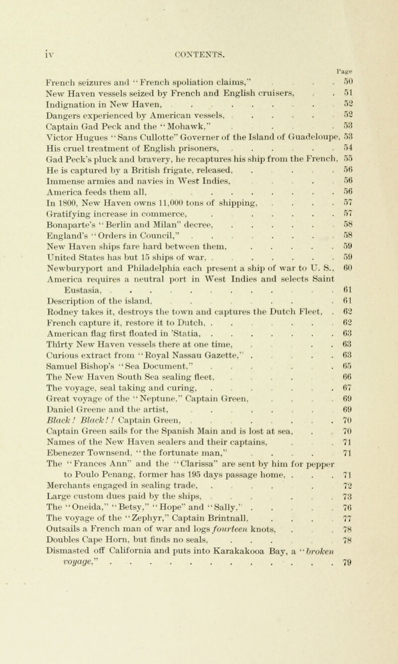 Page French seizures and  French spoliation claims, . - 50 New Haven vessels seized by French and English cruisers, . 51 Indignation in New Haven, ....... 52 Dangers experienced by American vessels. .... 52 Captain Gad Peck and the Mohawk. . 53 Victor Hugues Sans Cullotte Governer of the Island of Guadeloupe. 53 His cruel treatment of English prisoners, . . . 54 Gad Peck's pluck and bravery, he recaptures his ship from the French. 55 He is captured by a British frigate, released. . . 5(3 Immense armies and navies in West Indies, . 56 America feeds them all. 56 In 1800, New Haven owns 11.(100 tuns of shipping, . . . .57 Gratifying increase in commerce, . 57 Bonaparte's  Berlin and Milan decree 58 England's Orders in Council, 58 New Haven ships fare hard between them, 59 United States has but 15 ships of war. ..... 50 Newburyport and Philadelphia each present a ship of war to U. S.. 60 America requires a neutral port in West Indies and selects Saint Eustasia. .61 Description of the island, . . .61 Rodney takes it, destroys the town and captures the Dutch Fleet. . 62 French capture it. restore it to Dutch. . . ... 62 American flag first floated in 'Statia, 63 Thirty New Haven vessels there at one time, . . . 63 Curious extract from Royal Nassau Gazette, . . . 63 Samuel Bishop's Sea Document. ... . . 65 The New Haven South Sea sealing fleet. . . ,66 The voyage, seal taking and curing. ... ... 67 Great voyage of the  Neptune. Captain Green. . 69 Daniel Greene and the artist. ...... 69 Black! Black!! Captain Green, . . ... 70 Captain Green sails for the Spanish Main and is lost at sea, . 70 Names of the New Haven sealers and their captains, . 71 Ebenezer Townsend.  the fortunate man, .... 71 The Frances Ann and the Clarissa are sent by him foi pepper to Poulo Penang, former has 195 days passage home, . . .71 Merchants engaged in sealing trade. . . .72 Large custom dues paid by the ships, . 73 The Oneida, Betsy, Hope and Sally, . . .76 The voyage of the Zephyr, Captain Brintnall. ... 77 Outsails a French man of war and logs fourteen knots, . 78 Doubles Cape Horn, but finds no seals. ... 78 Dismasted off California and puts into Karakakooa Bay, a ••broken voyage, 79