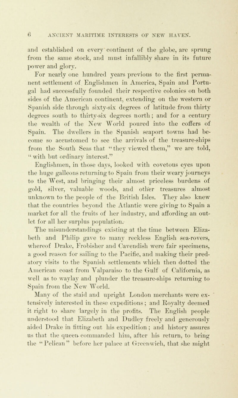 and established on every continent of the globe, are sprung from the same stock, and must infallibly share in its future power and glory. For nearly one hundred years previous to the first perma- nent settlement of Englishmen in America, Spain and Portu- gal had successfully founded their respective colonies on both sides of the American continent, extending on the western or Spanish side through sixty-six degrees of latitude from thirty degrees south to thirty-six degrees north; and for a century the wealth of the New World poured into the coffers of Spain. The dwellers in the Spanish seaport towns had be- come so accustomed to see the arrivals of the treasure-ships from the South Seas that  they viewed them, we are told, with but ordinary interest. Englishmen, in those days, looked with covetous eyes upon the huge galleons returning to Spain from their weary journeys to the West, and bringing their almost priceless burdens of gold, silver, valuable woods, and other treasures almost unknown to the people of the British Isles. They also knew that the countries beyond the Atlantic were giving to Spain a market for all the fruits of her industry, and affording an out- let for all her surplus population. The misunderstandings existing at the time between Eliza- beth and Philip gave to many reckless English sea-rovers, whereof Drake, Frobisher and Cavendish were fair specimens, a good reason for sailing to the Pacific, and making their pred- atory visits to the Spanish settlements which then dotted the American coast from Valparaiso to the Gulf of California, as well as to waylay and plunder the treasure-ships returning to Spain from the New World. Many of the staid and upright London merchants were ex- tensively interested in these expeditions; and Royalty deemed it right to share largely in the profits. The English people understood that Elizaheth and Dudley freely and generously aided Drake in fitting out his expedition ; and history assures us that the queen commanded him, after his return, to bring the  Pelican before her palace at Greenwich, that she might