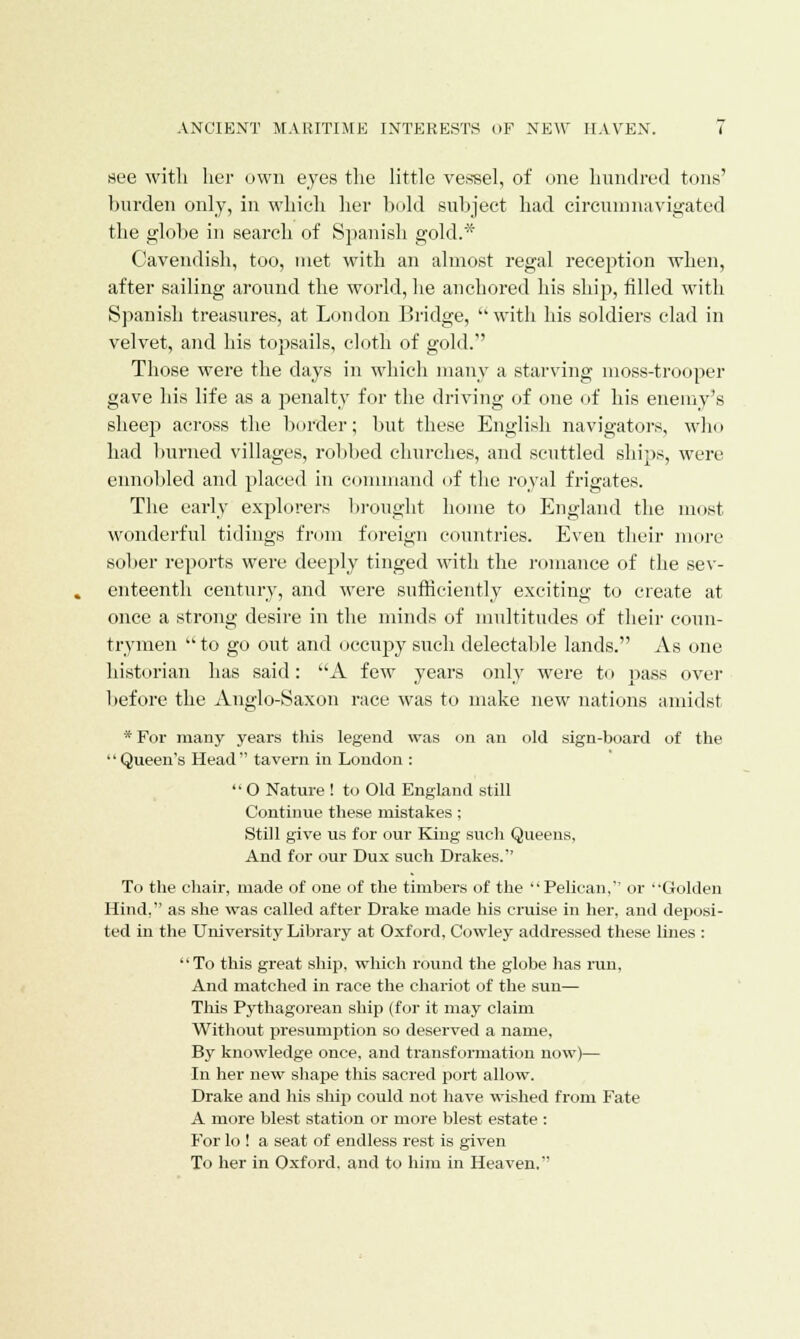 see with her own eyes the little vessel, of one hundred tons' burden only, in which her hold subject had circumnavigated the globe in search of Spanish gold.* Cavendish, too, met with an almost regal reception when, after sailing around the world, he anchored his ship, filled with Spanish treasures, at London Bridge, with his soldiers clad in velvet, and his topsails, cloth of gold. Those were the days in which many a starving moss-trooper gave his life as a penalty for the driving of one of his enemy's sheep across the border; but these English navigators, who had burned villages, robbed churches, and scuttled ships, were ennobled and placed in command of the royal frigates. The early explorers brought home to England the most wonderful tidings from foreign countries. Even their more sober reports were deeply tinged with the romance of the sev- enteenth century, and were sufficiently exciting to create at once a strong desire in the minds of multitudes of their coun- trymen  to go out and occupy such delectable lands. As one historian has said: A few years only were to pass over lief ore the Anglo-Saxon race was to make new nations amidst * For many years this legend was on an old sign-board of the Queen's Head tavern in London :  O Nature ! to Old England still Continue these mistakes; Still give us for our King such Queens, And for our Dux such Drakes. To the chair, made of one of the timbers of the Pelican, or Golden Hind, as she was called after Drake made his cruise in her. and deposi- ted in the University Library at Oxford, Cowley addressed these lines : To this great ship, which round the globe lias run, And matched in race the chariot of the sun— This Pythagorean ship (for it may claim Without presumption so deserved a name, By knowledge once, and transformation now)— In her new shape this sacred port allow. Drake and his ship could not have wished from Fate A more blest station or more blest estate : For lo ! a seat of endless rest is given To her in Oxford, and to him in Heaven.