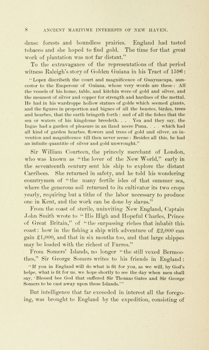 dense forests and boundless prairies. England had tasted tobacco and she hoped to find gold. The time for that great work of plantation was not far distant. To the extravagance of the representations of that period witness Raleigh's story of Golden Guiana in his Tract of 1596 : '' Lopez discribeth the court and magnificence of Guaynacapa. aun- cestor to the Emperour of Guiana, whose very words are these : All the vessels of his home, table, and kitchin were of gold and silver, and the meanest of silver and copper for strength and hardnes of the mettal. He had in his wardroppe hollow statues of golde which seemed giants, and the figures in proportion and bignes of all the beastes, birdes, trees and hearbes, that the earth bringeth forth : and of all the fishes that the sea or waters of his kingdoms breedeth. . . Yea and they say, the Ingas had a garden of pleasure in an Hand neere Puna, . which had all kind of garden hearbes, flowers and trees of gold and silver, an in- vention and magnificence till then never seeiie : Besides all this, he had an infinite quantitie of silver and gold unwrought. Sir William Courteen, the princely merchant of London, who was known as  the lover of the New World, early in the seventeenth century sent his ship to explore the distant Carribees. She returned in safety, and he told his wondering countrymen of  the many fertile isles of that summer sea, where the generous soil returned to its cultivator its two crops yearly, requiring but a tithe of the labor necessary to produce one in Kent, and the work can be done by slaves. From the coast of sterile, uninviting New England, Captain John Smith wrote to  His High and Hopeful Charles, Prince of Great Britain, of '-the surpassing riches that inhabit this coast: how in the fishing a ship with adventure of £2,000 can gain £'1,oiii), and that in six months too, and that large shippes may be loaded with the richest of Furres. From Somers' Islands, no longer  the still vexed Bermoo- thes,'' Sir George Somers writes to his friends in England : If you in England will do what is fit for you, as we will, by God's helpe, what is fit for us. we hope shortly to see the day when men shall say. ' Blessed bee God that suffered Sir Thomas Gates and Sir George Somers to be cast away upon these Islands.' But intelligence that far exceeded in interest all the forego- ing, was brought to England by the expedition, consisting of