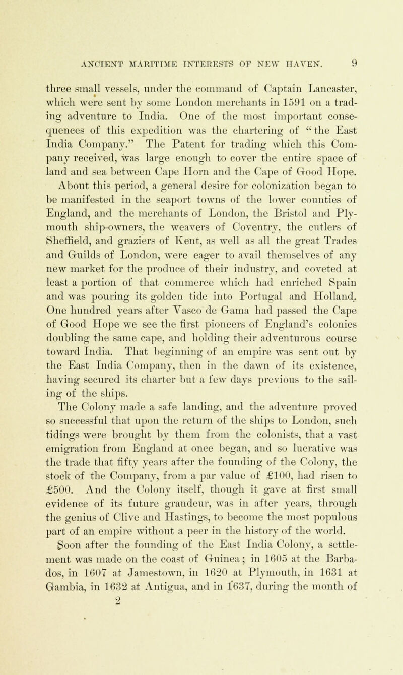 three small vessels, under the command of Captain Lancaster, which were sent by some London merchants in 1591 on a trad- ing adventure to India. One of the most important conse- quences of this expedition was the chartering of the East India Company. The Patent for trading which this Com- pany received, was large enough to cover the entire space of land and sea between Cape Horn and the Cape of Good Hope. About this period, a general desire for colonization began to be manifested in the seaport towns of the lower counties of England, and the merchants of London, the Bristol and Ply- mouth ship-owners, the weavers of Coventry, the cutlers of Sheffield, and graziers of Kent, as well as all the great Trades and Guilds of London, were eager to avail themselves of any new market for the produce of their industry, and coveted at least a portion of that commerce which had enriched Spain and was pouring its golden tide into Portugal and Holland.. One hundred years after Vasco de Grama had passed the Cape of Good Hope we see the first pioneers of England's colonies doubling the same cape, and holding their adventurous course toward India. That beginning of an empire was sent out by the East India Company, then in the dawn of its existence, having secured its charter but a few clays previous to the sail- ing of the ships. The Colony made a safe landing, and the adventure proved so successful that upon the return of the ships to London, such tidings were brought by them from the colonists, that a vast emigration from England at once began, and so lucrative was the trade that fifty years after the founding of the Colony, the stock of the Company, from a par value of £100, had risen to £500. And the Colony itself, though it gave at first small evidence of its future grandeur, was in after years, through the genius of Clive and Hastings, to become the most populous part of an empire without a peer in the history of the world. Soon after the founding of the East India Colony, a settle- ment was made on the coast of Guinea; in 1605 at the Barba- dos, in 1007 at Jamestown, in 1620 at Plymouth, in 1631 at Gambia, in 1632 at Antigua, and in 1'637, during the month of 2