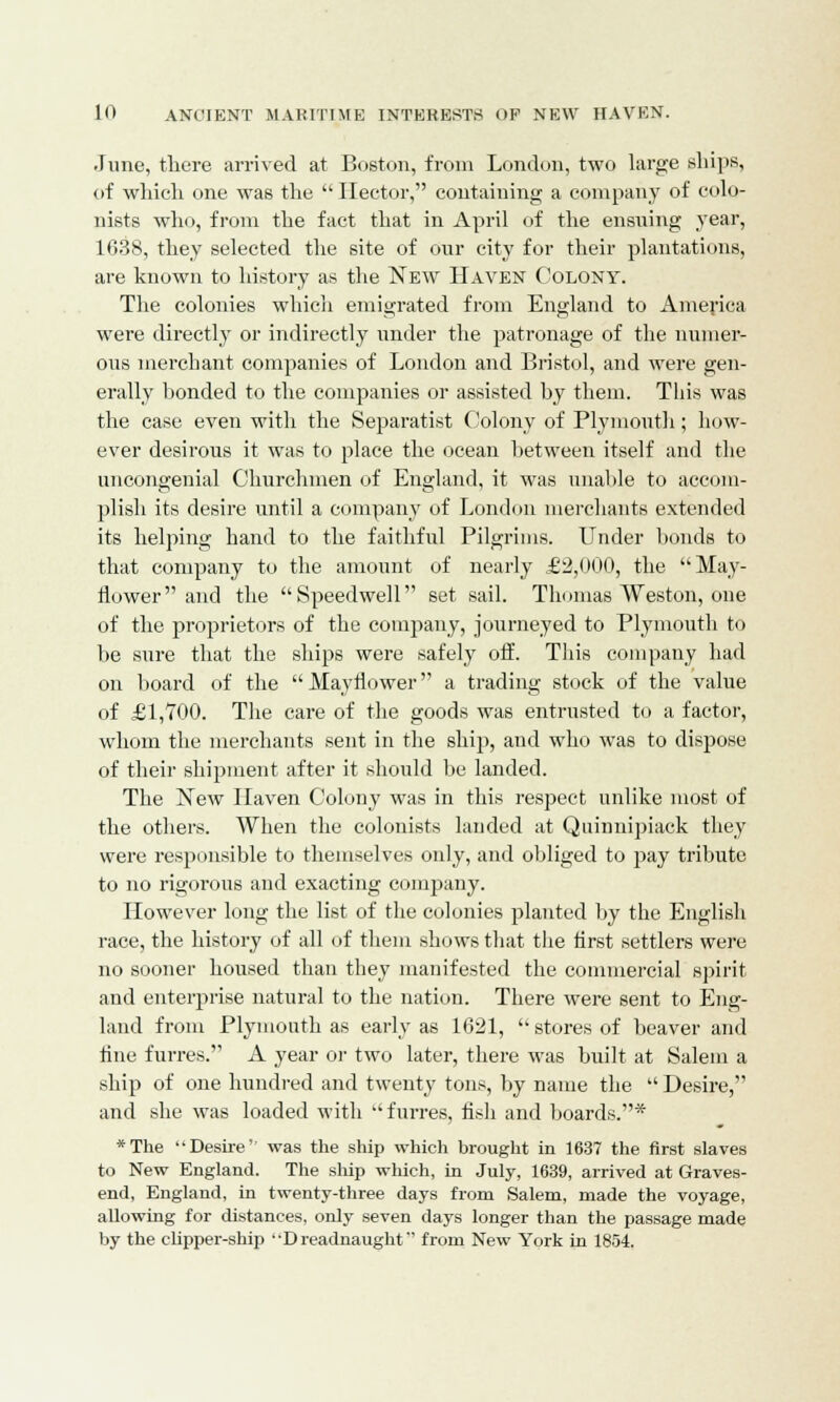 June, there arrived at Boston, from London, two large ships, of which one was the  Hector, containing a company of colo- nists who, from the fact that in April of the ensuing year, 1638, they selected the site of our city for their plantations, are known to history as the New Haven Colony. The colonies which emigrated from England to America were directly or indirectly under the patronage of the numer- ous merchant companies of London and Bristol, and were gen- erally bonded to the companies or assisted by them. This was the case even with the Separatist Colony of Plymouth; how- ever desirous it was to place the ocean between itself and the uncongenial Churchmen of England, it was unable to accom- plish its desire until a company of London merchants extended its helping hand to the faithful Pilgrims. Under bonds to that company to the amount of nearly £2,000, the May- flower and the Speedwell set sail. Thomas Weston, one of the proprietors of the company, journeyed to Plymouth to be sure that the ships were safely off. This company had on board of the Mayflower a trading stock of the value of £1,700. The care of the goods was entrusted to a factor, whom the merchants sent in the ship, and who was to dispose of their shipment after it should be landed. The New Haven Colony was in this respect unlike most of the others. When the colonists lauded at Quinnipiack they were responsible to themselves only, and obliged to pay tribute to no rigorous and exacting company. However long the list of the colonies planted by the English race, the history of all of them shows that the first settlers were no sooner housed than they manifested the commercial spirit and enterprise natural to the nation. There were sent to Eng- land from Plymouth as early as 1621,  stores of beaver and tine furres. A year or two later, there was built at Salem a ship of one hundred and twenty tons, by name the  Desire, and she was loaded with  furres, fish and boards.* *The Desire'' was the ship which brought in 1637 the first slaves to New England. The ship which, in July, 1639, arrived at Graves- end, England, in twenty-three days from Salem, made the voyage, allowing for distances, only seven days longer than the passage made by the clipper-ship Dreadnaught from New York in 1854.