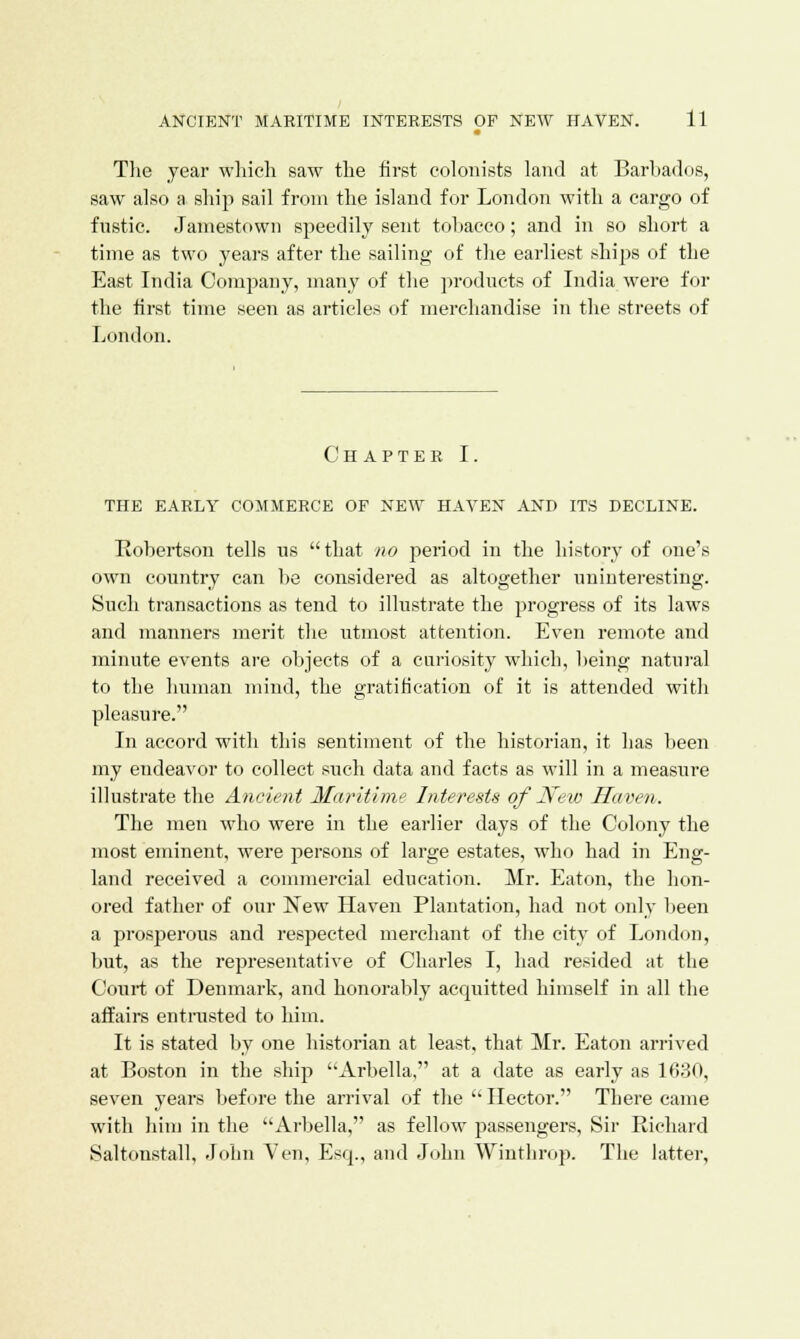 The year which saw the first colonists land at Barbados, saw also a ship sail from the island for London with a cargo of fustic. Jamestown speedily sent tobacco; and in so short a time as two years after the sailing of the earliest ships of the East India Company, many of the products of India were for the first time seen as articles of merchandise in the streets of London. Chapter I. THE EARLY COMMERCE OF NEW HAVEN AND ITS DECLINE. Robertson tells us that no period in the history of one's own country can be considered as altogether uninteresting. Such transactions as tend to illustrate the progress of its laws and manners merit the utmost attention. Even remote and minute events are objects of a cariosity which, being natural to the human mind, the gratification of it is attended with pleasure. In accord with this sentiment of the historian, it has been my endeavor to collect such data and facts as will in a measure illustrate the Ancient Maritime Interests of'New Haven. The men who were in the earlier days of the Colony the most eminent, were persons of large estates, who had in Eng- land received a commercial education. Mr. Eaton, the hon- ored father of our New Haven Plantation, had not only been a prosperous and respected merchant of the city of London, but, as the representative of Charles I, had resided at the Court of Denmark, and honorably acquitted himself in all the affairs entrusted to him. It is stated by one historian at least, that Mr. Eaton arrived at Boston in the ship Arbella, at a date as early as 1630, seven years before the arrival of the  Hector. There came with him in the Arbella, as fellow passengers, Sir Richard Saltonstall, John Yen, Esq., and John Winthrop. The latter,