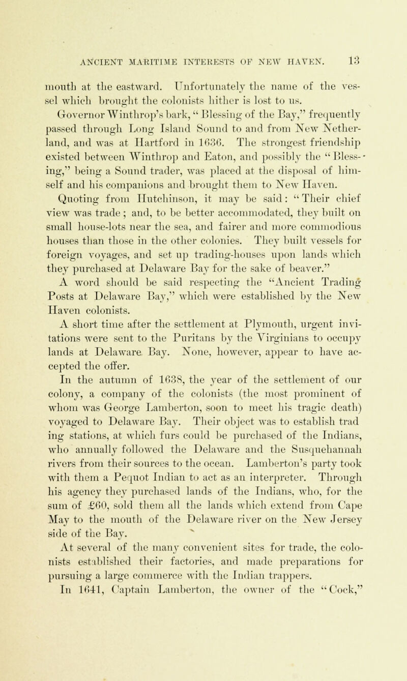 mouth at the eastward. Unfortunately the name of the ves- sel which brought the colonists hither is lost to us. Governor Winthrop's bark, Blessing of the Bay, frequently passed through Long Island Sound to and from New Nether- land, and was at Hartford in 1636. The strongest friendship existed between Winthrop and Eaton, and possibly the  Bless-- nig, being a Sound trader, was placed at the disposal of him- self and his companions and brought them to New Haven. Quoting from Hutchinson, it may be said:  Their chief view was trade ; and, to be better accommodated, they built on small house-lots near the sea, and fairer and more commodious houses than those in the other colonies. They built vessels for foreign voyages, and set up trading-houses upon lands which they purchased at Delaware Bay for the sake of beaver. A word should be said respecting the Ancient Trading Posts at Delaware Bay, which were established by the New Haven colonists. A short time after the settlement at Plymouth, urgent invi- tations were sent to the Puritans by the Virginians to occupy lands at Delaware Bay. None, however, appear to have ac- cepted the offer. In the autumn of 1038, the year of the settlement of our colony, a company of the colonists (the most prominent of whom was George Lamberton, soon to meet his tragic death) voyaged to Delaware Bay. Their object was to establish trad ing stations, at which furs could be purchased of the Indians, who annually followed the Delaware and the Susipiehannah rivers from their sources to the ocean. Lamberton's party took with them a Permot Indian to act as an interpreter. Through his agency they purchased lands of the Indians, who, for the sum of £60, sold them all the lands which extend from Cape May to the mouth of the Delaware river on the New Jersey side of the Bay. At several of the many convenient sites for trade, the colo- nists established their factories, and made preparations for pursuing a large commerce with the Indian trappers. In 1641, Captain Lamberton, the owner of the Cock,