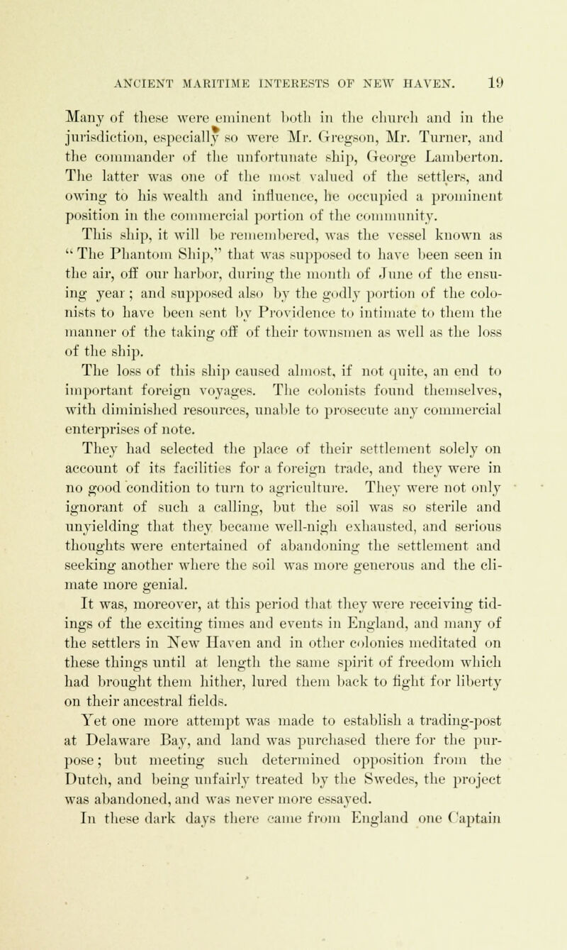 Many of these were eminent both in the church and in the jurisdiction, especially so were Mr. Gregson, Mr. Turner, and the commander of the unfortunate ship, George Lamberton. The latter was one of the most valued of the settlers, and owing to his wealth and influence, he occupied a prominent position in the commercial portion of the community. This ship, it will be remembered, was the vessel known as The Phantom Ship, that was supposed to have been seen in the air, off our harbor, during the month of June of the ensu- ing year ; and supposed also by the godly portion of the colo- nists to have been sent by Providence to intimate to them the manner of the taking off of their townsmen as well as the loss of the ship. The loss of this ship caused almost, if not quite, an end to important foreign voyages. The colonists found themselves, with diminished resources, unable to prosecute any commercial enterprises of note. They had selected the place of their settlement solely on account of its facilities for a foreign trade, and they were in no good condition to turn to agriculture. They were not only ignorant of such a calling, but the soil was so sterile and unyielding that they became well-nigh exhausted, and serious thoughts were entertained of abandoning the settlement and seeking another where the soil was more generous and the cli- mate more genial. It was, moreover, at this period that they were receiving tid- ings of the exciting times and events in England, and many of the settlers in New Haven and in other colonies meditated on these things until at length the same spirit of freedom which had brought them hither, lured them back to tight for liberty on their ancestral fields. Yet one more attempt was made to establish a trading-post at Delaware Bay, and land was purchased there for the pur- pose ; but meeting such determined opposition from the Dutch, and being unfairly treated by the Swedes, the project was abandoned, and was never more essayed. In these dark days there came from England one Captain