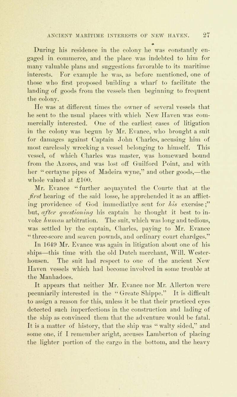 During his residence in the colony he was constantly en- gaged in commerce, and the place was indebted to him for many valuable plans and suggestions favorable to its maritime interests. For example he was, as before mentioned, one of those who first proposed building a wharf to facilitate the landing of goods from the vessels then beginning to frequent the colony. lie was at different times the owner of several vessels that he sent to the usual places with which New Haven was com- mercially interested. One of the earliest cases of litigation in the colony was begun by Mr. Evance, who brought a suit for damages against Captain John Charles, accusing him of most carelessly wrecking a vessel belonging to himself. This vessel, of which Charles was master, was homeward bound from the Azores, and was lost off Guilford Point, and with her  certayne pipes of Madeira wyne, and other goods,—the whole valued at £100. Mr. Evance  further acquainted the Courte that at the first hearing of the said losse, he apprehended it as an afflict- ing providence of God immediatlye sent for his exersise; but, after questioning his captain he thought it best to in- voke human arbitration. The suit, which was long and tedious, was settled by the captain, Charles, paying to Mr. Evance  three-score and seaven pownds, and ordinary court chardges. In 1040 Mr. Evance was again in litigation about one of his ships—this time with the old Dutch merchant, Will. Wester- housen. The suit had respect to one of the ancient New Haven vessels which had become involved in some trouble at the Manhadoes. It appears that neither Mr. Evance nor Mr. Allerton were pecuniarily interested in the  Greate Shippe. It is difficult to assign a reason for this, unless it be that their practiced eyes detected such imperfections in the construction and lading of the ship as convinced them that the adventure would be fatal. It is a matter of history, that the ship was  walty sided, and some one, if I remember aright, accuses Lamberton of placing the lighter portion of the cargo in the bottom, and the heavy