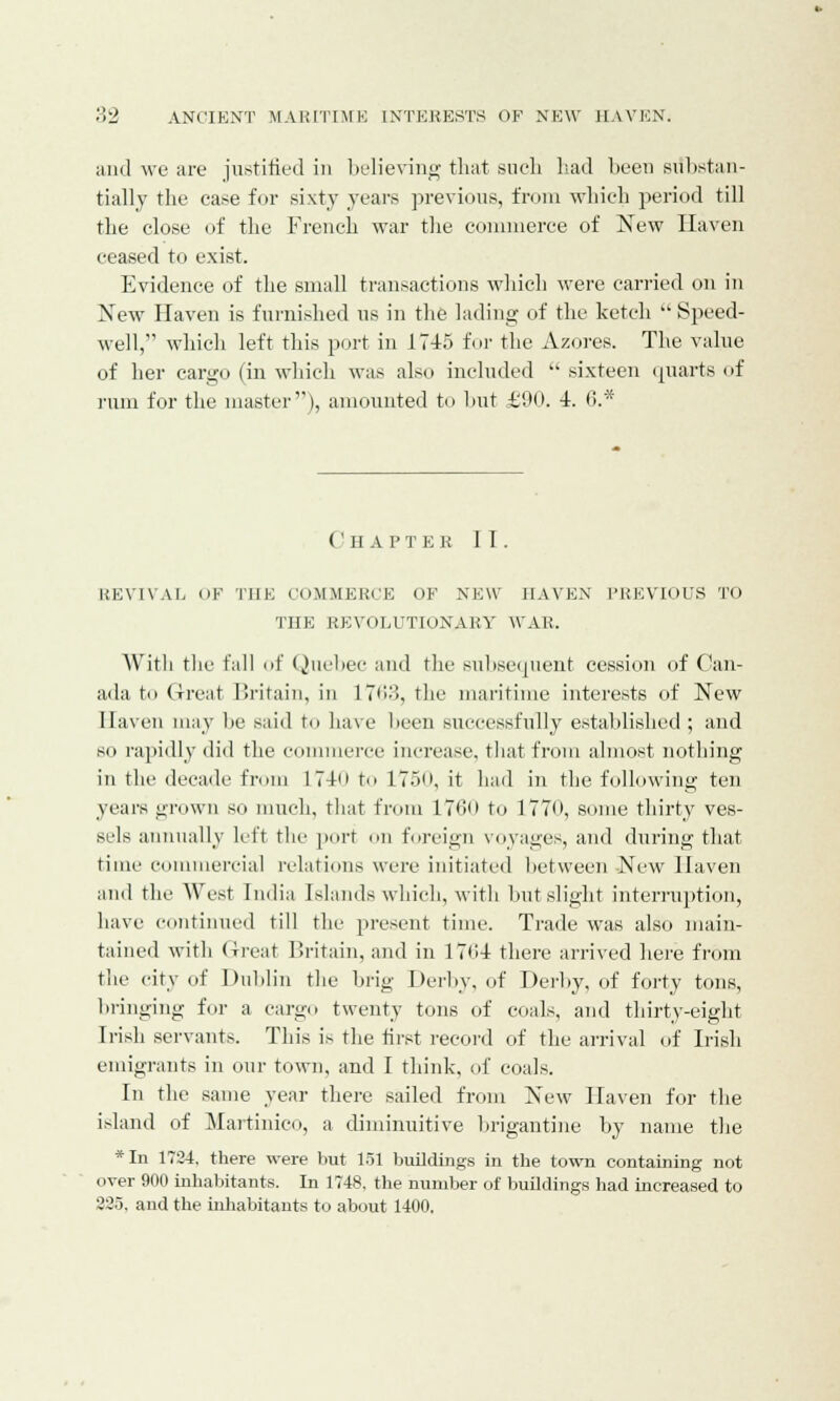 and we are justified in believing that such had been substan- tially the case for sixty years previous, from which period till the close of the French war the commerce of New Haven ceased to exist. Evidence of the small transactions which were carried on in New Haven is furnished us in the lading of the ketch  Speed- well, which left this port in 1745 fur the Azores. The value of her cargo (in which was also included  sixteen quarts of rum for the master), amounted to hut £90. 4. <>.'x' ( 'H A P TEE II. REVIVAL (>F THE COMMERCE OF NEW HAVEN PREVIOUS TO THE REVOLUTIONARY WAR. With the fall of Quebec and the subsequent cession of Can- ada to Great Britain, in 1763, the maritime interests of New Haven may he said t<> have been successfully established ; and so rapidly did the commerce increase, that from almost nothing in the decade from 1 74<> to 175o, it had in the following ten years grown so much, that from 170<> to 1770, some thirty ves- sels annually left the port on foreign voyages, and during that time commercial relations were initiated between New Haven and the West India Islands which, with hut slight interruption, have continued till the present time. Trade was also main- tained with Great Britain, and in 1764 there arrived here from the city of Dublin the brig Derby, of Derby, of forty tons, bringing for a cargo twenty tons of coals, and thirty-eight Irish servants. This is the first record of the arrival of Irish emigrants in our town, and I think, of coals. In the same year there sailed from New Haven for the island of Martinico, a diminuitive brigantine by name the *In 1734. there were but 151 buildings in the town containing not over 900 inhabitants. In 1748. the number of buildings had increased to 325. and the inhabitants to about 1400,