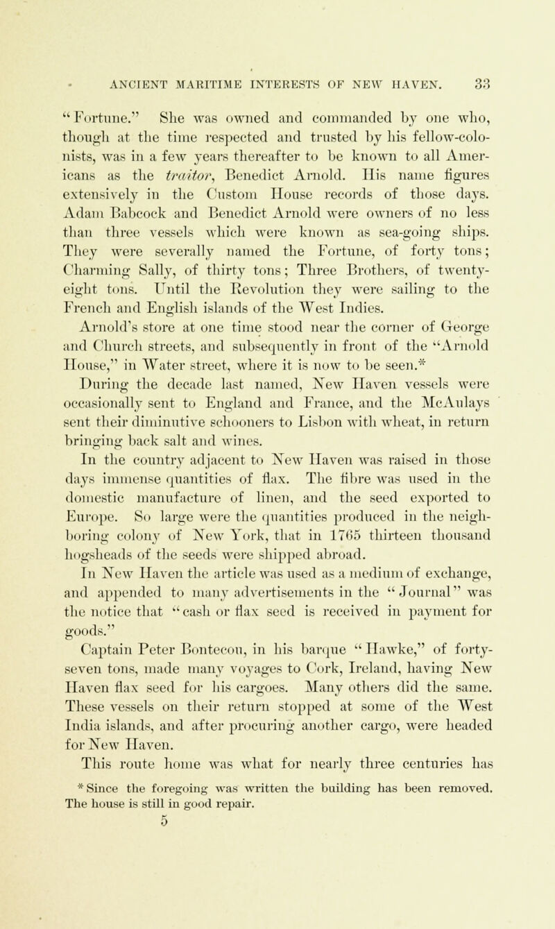 Fortune. She was owned and commanded by one who, though at the time respected and trusted by his fellow-colo- nists, was in a few years thereafter to be known to all Amer- icans as the traitor, Benedict Arnold. His name figures extensively in the Custom House records of those days. Adam Babcock and Benedict Arnold were owners of no less than three vessels which were known as sea-going ships. They were severally named the Fortune, of forty tons; Charming Sally, of thirty tons; Three Brothers, of twenty- eight tons. Until the Revolution they were sailing to the French and English islands of the West Indies. Arnold's store at one time stood near the corner of George and Church streets, and subsequently in front of the Arnold House, in Water street, where it is now to be seen.* During the decade last named, New Haven vessels were occasionally sent to England and France, and the McAulays sent their diminutive schooners to Lisbon with wheat, in return bringing back salt and wines. In the country adjacent to New Haven was raised in those days immense quantities of flax. The fibre was used in the domestic manufacture of linen, and the seed exported to Europe. So large were the quantities produced in the neigh- boring colon}' of New York, that in 1765 thirteen thousand hogsheads of the seeds were shipped abroad. In New Haven the article was used as a medium of exchange, and appended to many advertisements in the  Journal was the notice that  cash or flax seed is received in payment for goods. Captain Peter Bontecou, in his barque  Hawke, of forty- seven tons, made many voyages to Cork, Ireland, having New Haven flax seed for his cargoes. Many others did the same. These vessels on their return stopped at some of the West India islands, and after procuring another cargo, were headed for New Haven. This route home was what for nearly three centuries has * Since the foregoing was written the building has been removed. The house is still in good repair. 5