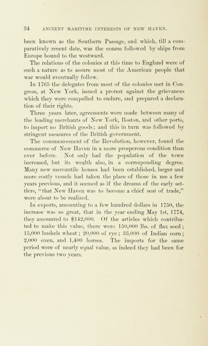 been known as the Southern Passage, and which, till a com- paratively recent date, was the course followed by ships from Europe bound to the westward. The relations of the colonies at this time to England were of such a nature as to assure most of the American people that war would eventually follow. In 1765 the delegates from most of the colonies met in Con- gress, at New York, issued a protest against the grievances which they were compelled to endure, and prepared a declara- tion of their rights. Three years later, agreements were made between many of the leading merchants of New York, Boston, and other ports, to import no British goods; and this in turn was followed by stringent measures of the British government. The commencement of the devolution, however, found the commerce of New Haven in a more prosperous condition than ever before. Not only had the population of the town increased, but its wealth also, in a corresponding degree. Many new mercantile houses had been established, larger and more costly vessels had taken the place of those in use a few years previous, and it seemed as if the dreams of the early set- tlers, that New Haven was to become a chief seat of trade, were about to be realized. In exports, amounting to a few hundred dollars in 1750, the increase was so great, that in the year ending May 1st, 1774, they amounted to $142,0oo. Of the articles which contribu- ted to make this value, there were 150,000 lbs. of flaxseed; 15,000 bushels wheat; 20,000 of rye; 33,000 of Indian corn; 2,000 oxen, and 1,400 horses. The imports for the same period were of nearly equal value, as indeed they had been for the previous two years.